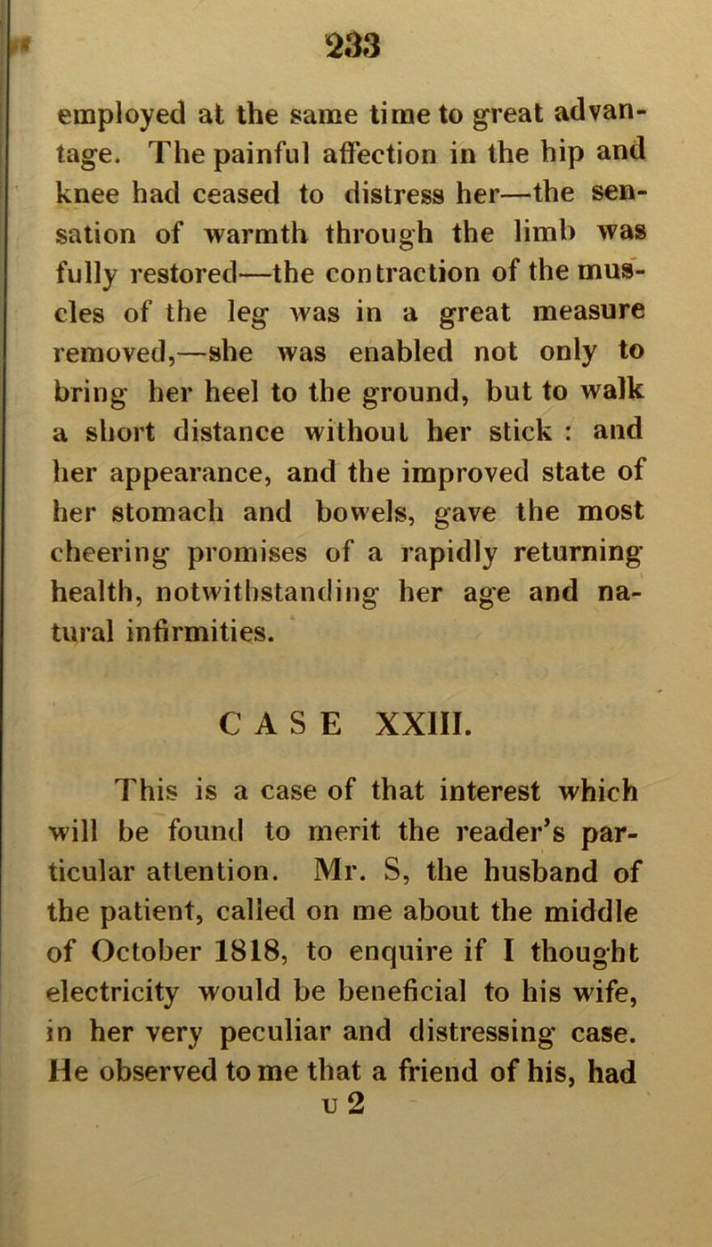 employed at the same time to great advan- tage. The painful affection in the hip and knee had ceased to distress her—the sen- sation of warmth through the limb was fully restored—the contraction of the mus- cles of the leg was in a great measure removed,—she was enabled not only to bring her heel to the ground, but to walk a short distance without her stick : and her appearance, and the improved state of her stomach and bowels, gave the most cheering promises of a rapidly returning health, notwithstanding her age and na- tural infirmities. CASE XXIII. This is a case of that interest which will be found to merit the reader's par- ticular attention. Mr. S, the husband of the patient, called on me about the middle of October 1818, to enquire if I thought electricity would be beneficial to his wife, in her very peculiar and distressing case. He observed to me that a friend of his, had u2