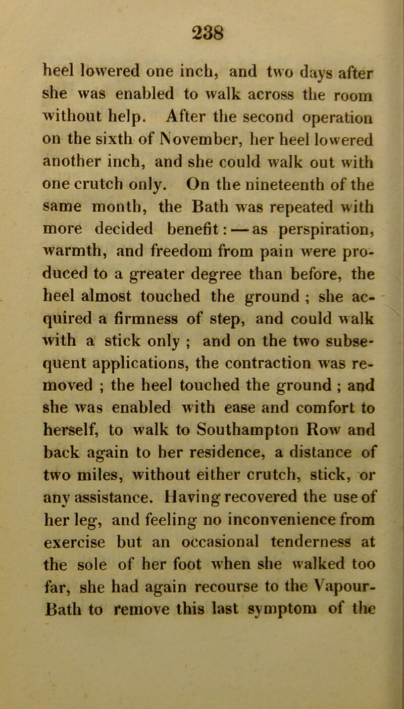 heel lowered one inch, and two days after she was enabled to walk across the room without help. After the second operation on the sixth of November, her heel lowered another inch, and she could walk out with one crutch only. On the nineteenth of the same month, the Bath was repeated with more decided benefit: — as perspiration, warmth, and freedom from pain were pro- duced to a greater degree than before, the heel almost touched the ground ; she ac- quired a firmness of step, and could walk with a stick only ; and on the two subse- quent applications, the contraction was re- moved ; the heel touched the ground ; and she was enabled with ease and comfort to herself, to walk to Southampton Row and back again to her residence, a distance of two miles, without either crutch, stick, or any assistance. Having recovered the use of her leg, and feeling no inconvenience from exercise but an occasional tenderness at the sole of her foot when she walked too far, she had again recourse to the Vapour- Bath to remove this last symptom of the