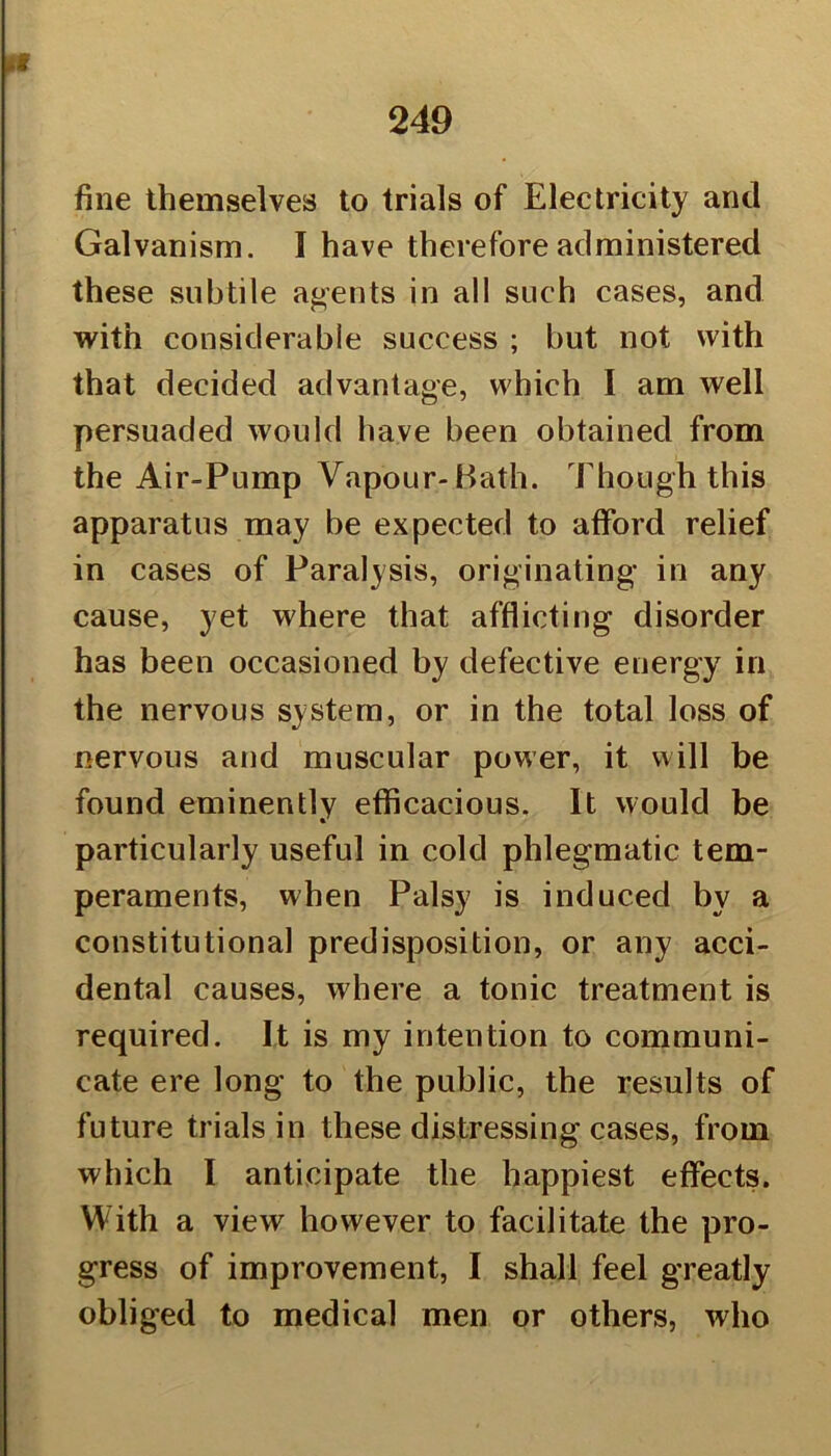 fine themselves to trials of Electricity and Galvanism. I have therefore administered these subtile agents in all such cases, and with considerable success ; but not with that decided advantage, which I am well persuaded would have been obtained from the Air-Pump Vapour-Hath. Though this apparatus may be expected to afford relief in cases of Paralysis, originating in any cause, yet where that afflicting disorder has been occasioned by defective energy in the nervous system, or in the total loss of nervous and muscular power, it will be found eminently efficacious. It would be particularly useful in cold phlegmatic tem- peraments, when Palsy is induced by a constitutional predisposition, or any acci- dental causes, where a tonic treatment is required. It is my intention to communi- cate ere long to the public, the results of future trials in these distressing cases, from which I anticipate the happiest effects. With a view however to facilitate the pro- gress of improvement, I shall feel greatly obliged to medical men or others, who