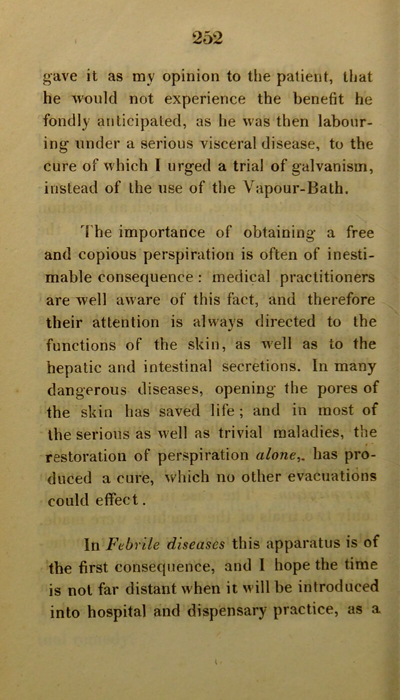 gave it as rav opinion to the patient, that he would not experience the benefit he fondly anticipated, as he was then labour- ing under a serious visceral disease, to the cure of which I urged a trial of galvanism, instead of the use of the Vapour-Bath. The importance of obtaining a free and copious perspiration is often of inesti- mable consequence : medical practitioners are well aware of this fact, and therefore their attention is always directed to the functions of the skin, as well as to the hepatic and intestinal secretions. In many dangerous diseases, opening the pores of the skin has saved life ; and in most of the serious as well as trivial maladies, the restoration of perspiration alone,, has pro- duced a cure, which no other evacuations could effect. In Febrile diseases this apparatus is of the first consequence, and I hope the time is not far distant when it will be introduced into hospital and dispensary practice, as a