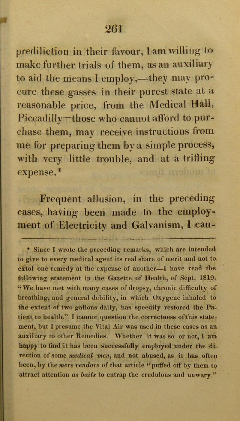 prediction in their favour, l am willing to make further trials of them, as an auxiliary to aid the means I employ,—they may pro- cure these gasses in their purest state at a reasonable price, from the Medical Hall, Piccadilly—those who cannot afford to pur- chase them, may receive instructions from me for preparing them by a simple process, with very little trouble, and at a trifling expense.* Frequent allusion, in the preceding cases, having been made to the employ- ment of Electricity and Galvanism, 1 can- * Since I wrote the preceding remarks, which are intended to give to every medical agent its real share of merit and not to extol one remedy at the expense of another—I have read the following statement in the Gazette of Health, of Sept. 1819. M We have met with many cases of dropsy, chronic difficulty of breathing, and general debility, in which Oxygene inhaled to the extent of two gallons daily, has speedily restored the Pa- tient to health.” I cannot question the correctness of this state- ment, but I presume the Vital Air was Used in these cases as an auxiliary to other Remedies. Whether it was so or not, I am happy to find it has been successfully employed under the di- rection of some medical men, and not abused, as it has often been, by the mere vendors of that article “puffed off by them to attract attention as baits to entrap the credulous and unwary.”