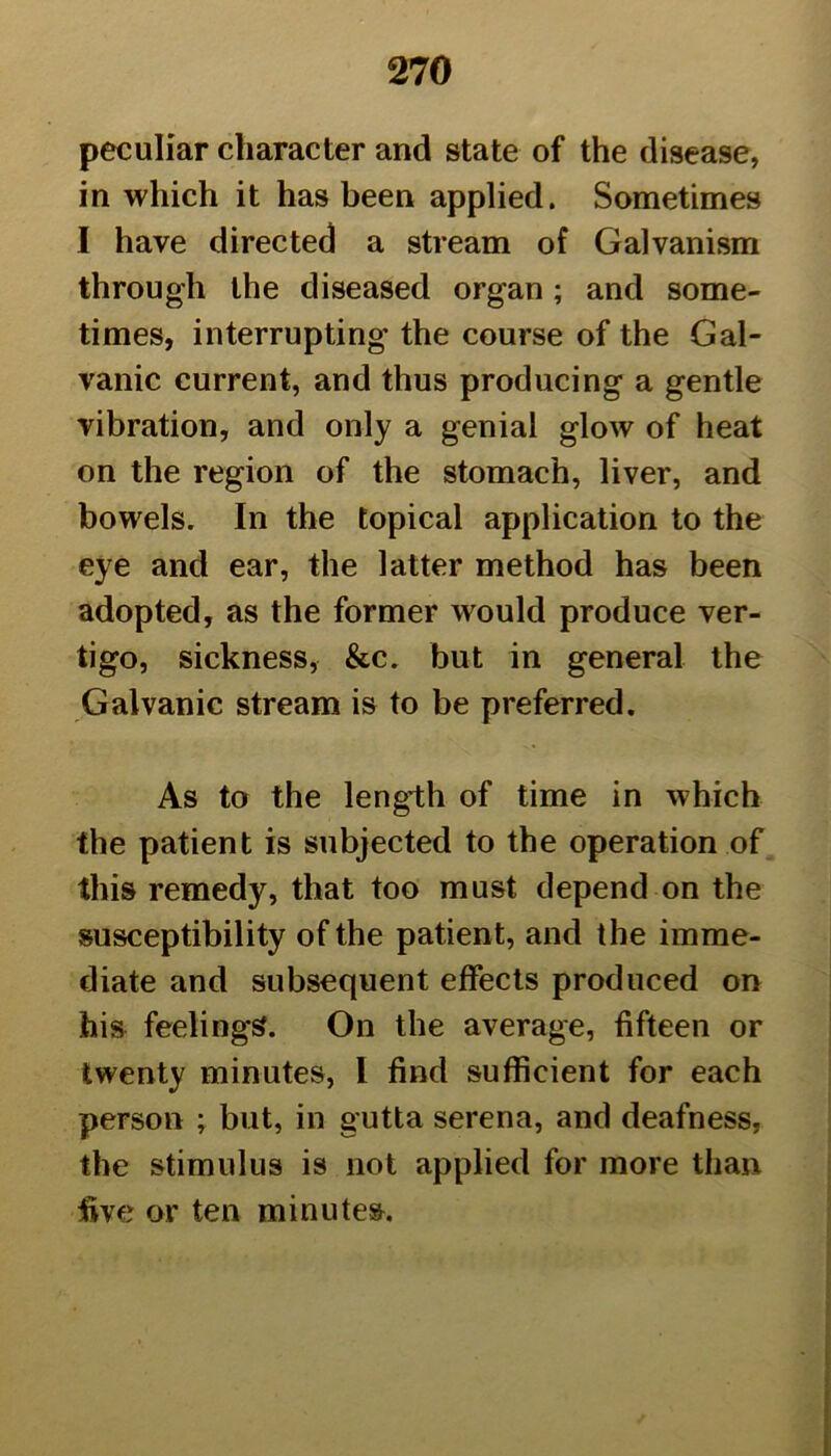 peculiar character and state of the disease, in which it has been applied. Sometimes I have directed a stream of Galvanism through the diseased organ; and some- times, interrupting the course of the Gal- vanic current, and thus producing a gentle vibration, and only a genial glow of heat on the region of the stomach, liver, and bowels. In the topical application to the eye and ear, the latter method has been adopted, as the former would produce ver- tigo, sickness, &c. but in general the Galvanic stream is to be preferred. As to the length of time in which the patient is subjected to the operation of this remedy, that too must depend on the susceptibility of the patient, and the imme- diate and subsequent effects produced on his feelings. On the average, fifteen or twenty minutes, I find sufficient for each person ; but, in gutta serena, and deafness, the stimulus is not applied for more than five or ten minutes.