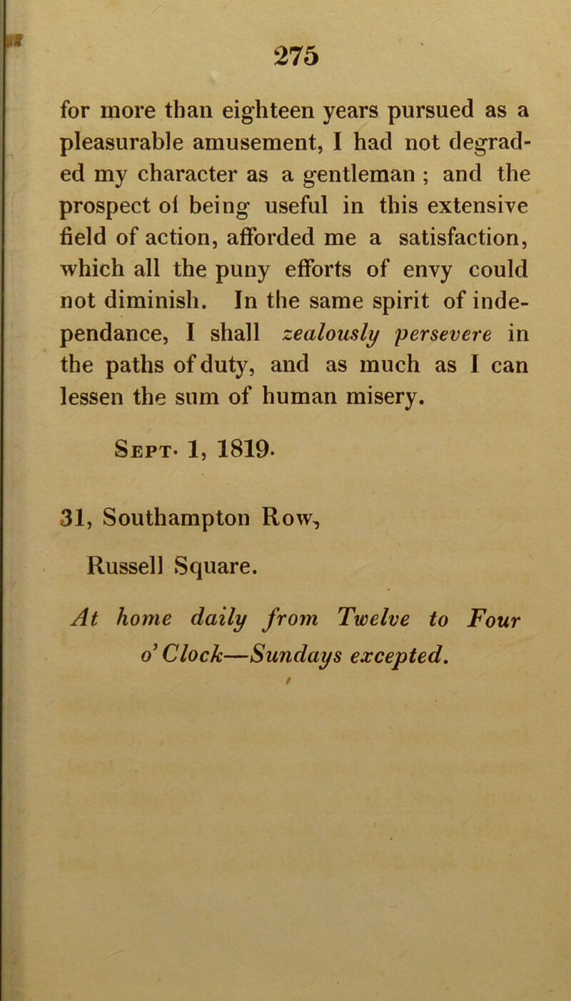 for more than eighteen years pursued as a pleasurable amusement, I had not degrad- ed my character as a gentleman ; and the prospect ol being useful in this extensive field of action, afforded me a satisfaction, which all the puny efforts of envy could not diminish. In the same spirit of inde- pendance, I shall zealously persevere in the paths of duty, and as much as I can lessen the sum of human misery. Sept* 1, 1819* 31, Southampton Row^ Russell Square. At home daily from Twelve to Four o’ Clock—Sundays excepted.