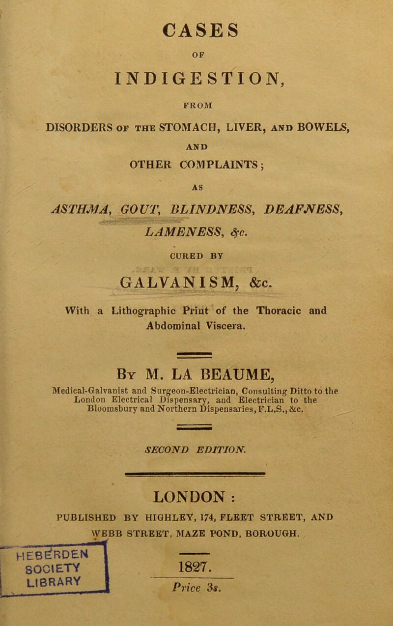 CASES OF INDIGESTION, FROM DISORDERS of the STOMACH, LIVER, and BOWELS, AND OTHER COMPLAINTS; AS ASTHMA, GOUT, BLINDNESS, DEAFNESS, LAMENESS, %c. CURED BY GALVANISM, &c. With a Lithographic Print of the Thoracic and Abdominal Viscera. By M. LA BEAUME, Medical-Galvanist and Surgeon-Electrician, Consulting Ditto to the London Electrical Dispensary, and Electrician to the Bloomsbury and Northern Dispensaries, F.L.S.,&c. SECOND EDITION. LONDON : PUBLISHED BY HIGHLEY, 174, FLEET STREET, AND WEBB STREET, MAZE POND, BOROUGH. heb^rdem SOCIETY library 1827. Price 3$.