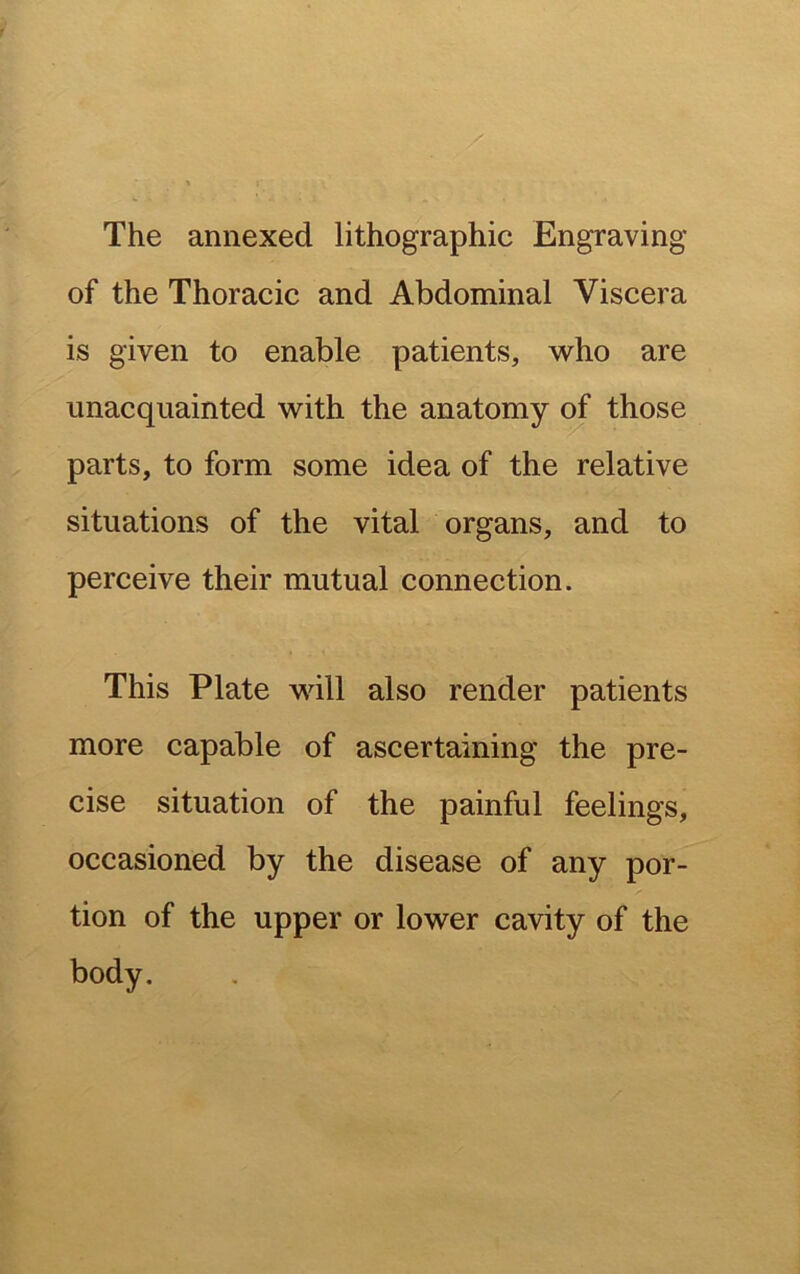 The annexed lithographic Engraving of the Thoracic and Abdominal Viscera is given to enable patients, who are unacquainted with the anatomy of those parts, to form some idea of the relative situations of the vital organs, and to perceive their mutual connection. This Plate will also render patients more capable of ascertaining the pre- cise situation of the painful feelings, occasioned by the disease of any por- tion of the upper or lower cavity of the body.