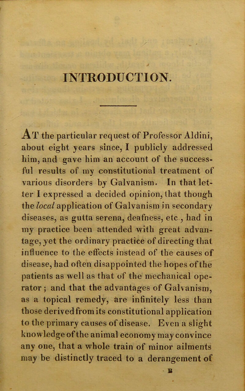 J INTRODUCTION. At the particular request of Professor Aldini, about eight years since, I publicly addressed him, and gave him an account of the success- ful results of my constitutional treatment of various disorders by Galvanism. In that let- ter I expressed a decided opinion, that though the local application of Galvanism in secondary diseases, as gutta serena, deafness, etc , had in my practice been attended with great advan- tage, yet the ordinary practice of directing that influence to the effects instead of the causes of disease, had often disappointed the hopes of the patients as well as that of the mechanical ope- rator; and that the advantages of Galvanism, as a topical remedy, are infinitely less than those derived from its constitutional application to the primary causes of disease. Even a slight knowledge of the animal economy may convince any one, that a whole train of minor ailments may be distinctly traced to a derangement of B