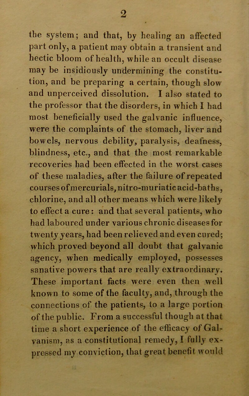 the system; and that, by healing an affected part only, a patient may obtain a transient and hectic bloom of health, while an occult disease may be insidiously undermining the constitu- tion, and be preparing a certain, though slow and unperceived dissolution. I also stated to the professor that the disorders, in which I had most beneficially used the galvanic influence, were the complaints of the stomach, liver and bowels, nervous debility, paralysis, deafness, blindness, etc., and that the most remarkable recoveries had been effected in the worst cases of these maladies, after the failure of repeated courses of mercurials, nitro-muriatic acid-baths, chlorine, and all other means which were likely to effect a cure: and that several patients, who had laboured under various chronic diseases for twenty years, had been relieved and even cured; which proved beyond all doubt that galvanic agency, when medically employed, possesses sanative powers that are really extraordinary. These important facts were even then w'ell known to some of the faculty, and, through the connections of the patients, to a large portion of the public. From a successful though at that time a short experience of the efficacy of Gal- vanism, as a constitutional remedy, I fully ex- pressed my conviction, that great benefit would