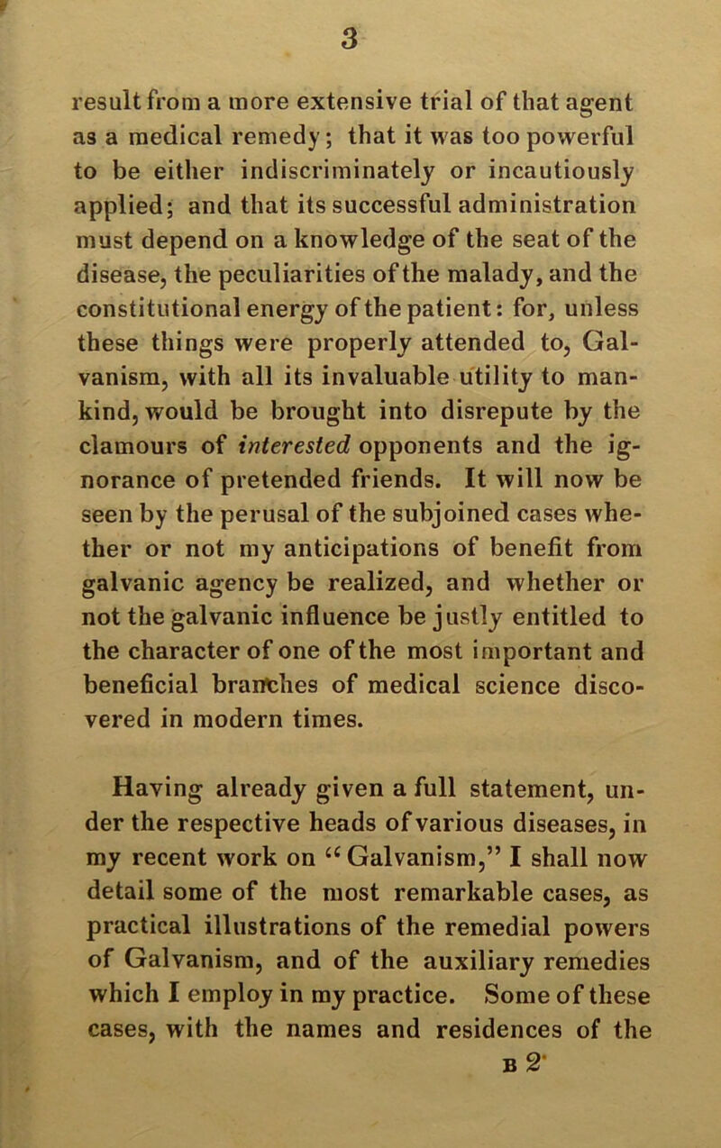 - 3 result from a more extensive trial of that agent as a medical remedy; that it was too powerful to be either indiscriminately or incautiously applied; and that its successful administration must depend on a knowledge of the seat of the disease, the peculiarities of the malady, and the constitutional energy of the patient: for, unless these things were properly attended to, Gal- vanism, with all its invaluable utility to man- kind, would be brought into disrepute by the clamours of interested opponents and the ig- norance of pretended friends. It will now be seen by the perusal of the subjoined cases whe- ther or not my anticipations of benefit from galvanic agency be realized, and whether or not the galvanic influence be justly entitled to the character of one of the most important and beneficial branches of medical science disco- vered in modern times. Haying already given a full statement, un- der the respective heads of various diseases, in my recent work on u Galvanism,” I shall now detail some of the most remarkable cases, as practical illustrations of the remedial powers of Galvanism, and of the auxiliary remedies which I employ in my practice. Some of these cases, with the names and residences of the b 2’