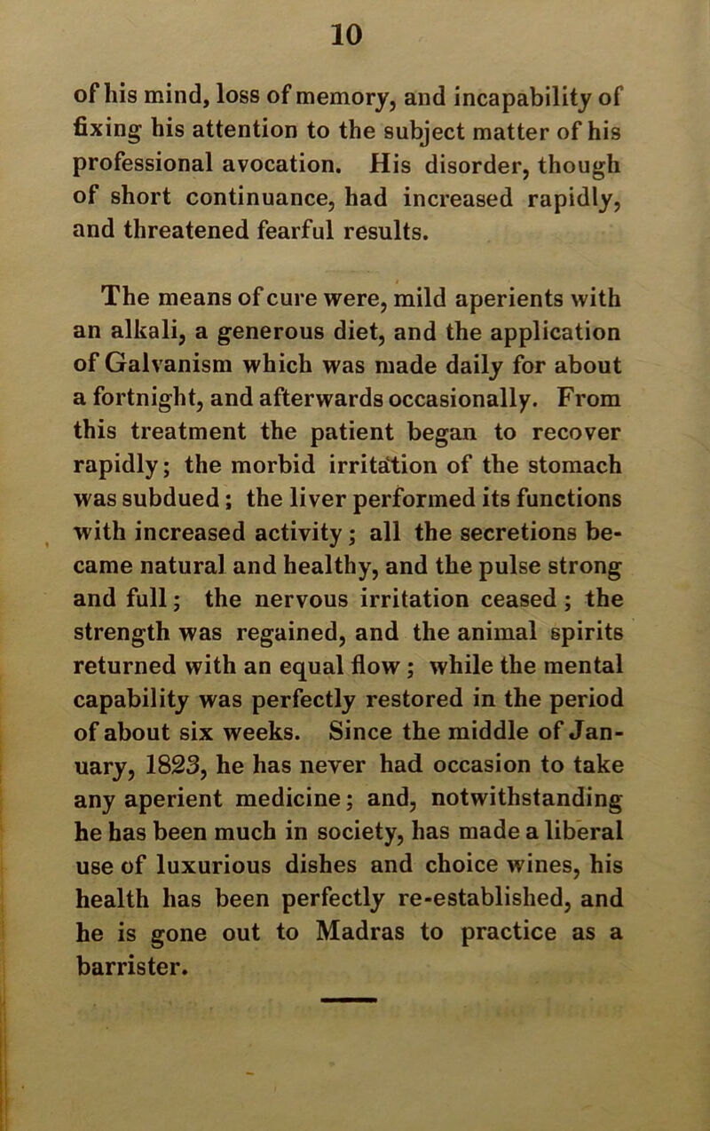 of his mind, loss of memory, and incapability of fixing his attention to the subject matter of his professional avocation. His disorder, though of short continuance, had increased rapidly, and threatened fearful results. The means of cure were, mild aperients with an alkali, a generous diet, and the application of Galvanism which was made daily for about a fortnight, and afterwards occasionally. From this treatment the patient began to recover rapidly; the morbid irritation of the stomach was subdued; the liver performed its functions with increased activity; all the secretions be- came natural and healthy, and the pulse strong and full; the nervous irritation ceased ; the strength was regained, and the animal spirits returned with an equal flow; while the mental capability was perfectly restored in the period of about six weeks. Since the middle of Jan- uary, 1823, he has never had occasion to take any aperient medicine; and, notwithstanding he has been much in society, has made a liberal use of luxurious dishes and choice wines, his health has been perfectly re-established, and he is gone out to Madras to practice as a barrister.