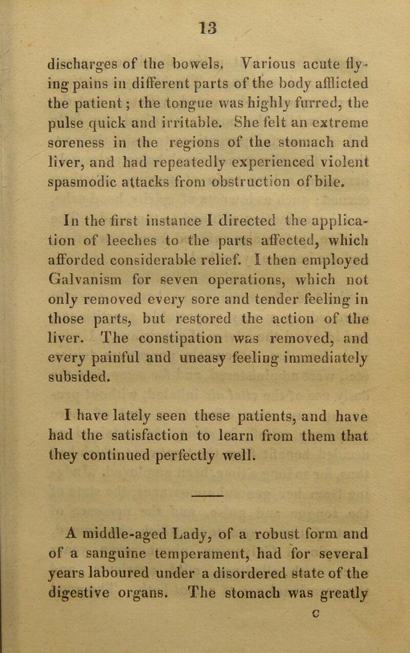 discharges of the bowels. Various acute flj- ingpains in different parts of the body afflicted the patient; the tongue was highly furred, the pulse quick and irritable. She felt an extreme soreness in the regions of the stomach and liver, and had repeatedly experienced violent spasmodic attacks from obstruction of bile. In the first instance I directed the applica- tion of leeches to the parts affected, which afforded considerable relief. I then employed Galvanism for seven operations, which not only removed every sore and tender feeling in those parts, but restored the action of the liver. The constipation was removed, and every painful and uneasy feeling immediately subsided. I have lately seen these patients, and have had the satisfaction to learn from them that they continued perfectly well. A middle-aged Lady, of a robust form and of a sanguine temperament, had for several years laboured under a disordered state of the digestive organs. The stomach was greatly