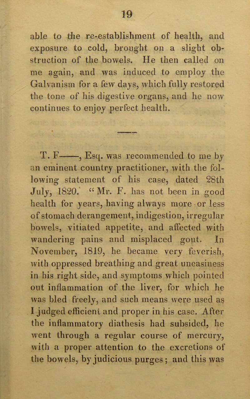 able to the re-establishment of health, and exposure to cold, brought on a slight ob- struction of the bowels. He then called on me again, and was induced to employ the Galvanism for a few days, which fully restored the tone of his digestive organs, and he now continues to enjoy perfect health. T. F , Esq. was recommended to me by an eminent country practitioner, with the fol- lowing statement of his case, dated 28th July, 1820. “Mr. F. has not been in good health for years, having always more or less of stomach derangement, indigestion, irregular bowels, vitiated appetite, and affected with wandering pains and misplaced gout. In November, 1819, he became very feverish, with oppressed breathing and great uneasiness in his right side, and symptoms which pointed out inflammation of the liver, for which he was bled freely, and such means were used a$ I judged efficient and proper in his case. After the inflammatory diathesis had subsided, he went through a regular course of mercury, with a proper attention to the excretions of the bowels, by judicious purges; and this was