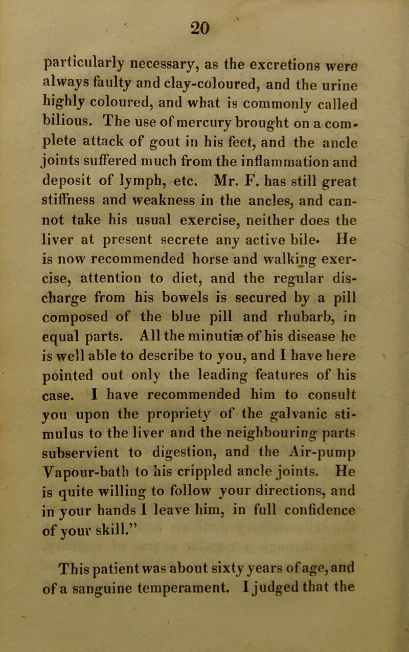 particularly necessary, as the excretions were always faulty and clay-coloured, and the urine highly coloured, and what is commonly called bilious. The use of mercury brought on a com- plete attack of gout in his feet, and the ancle joints suffered much from the inflammation and deposit of lymph, etc. Mr. F. has still great stiffness and weakness in the ancles, and can- not take his usual exercise, neither does the liver at present secrete any active bile* He is now recommended horse and walkijig exer- cise, attention to diet, and the regular dis- charge from his bowels is secured by a pill composed of the blue pill and rhubarb, in equal parts. All the minutiae of his disease he is well able to describe to you, and I have here pointed out only the leading features of his case. I have recommended him to consult you upon the propriety of the galvanic sti- mulus to the liver and the neighbouring parts subservient to digestion, and the Air-pump Vapour-bath to his crippled ancle joints. He is quite willing to follow your directions, and in your hands I leave him, in full confidence of your skill.” This patient was about sixty years of age, and of a sanguine temperament. I judged that the