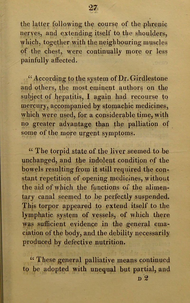 the latter following the course of the phrenic nerves, and extending itself to the shoulders, which, together with the neighbouring muscles of the chest, were continually more or less painfully affected. “ According to the system of Dr. Girdlestone and others, the most eminent authors on the subject of hepatitis, I again had recourse to mercury, accompanied by stomachic medicines, vvhich were used, for a considerable time, with no greater advantage than the palliation of some of the more urgent symptoms. “ The torpid state of the liver seemed to be unchanged, and the indolent condition of the bowels resulting from it still required the con- stant repetition of opening medicines, without the aid of which the functions of the alimen- tary canal seemed to be perfectly suspended. This torpor appeared to extend itself to the lymphatic system of vessels, of which there was sufficient evidence in the general ema- ciation of the body, and the debility necessarily produced by defective nutrition. “ These general palliative means continued to be adopted with unequal but partial, and n 2