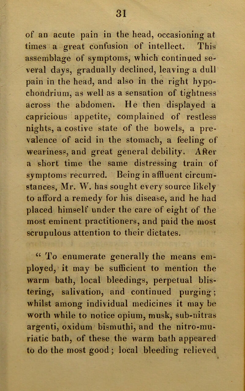 of an acute pain in the head, occasioning at times a great confusion of intellect. This assemblage of symptoms, which continued se- veral days, gradually declined, leaving a dull pain in the head, and also in the right hypo- chondrium, as well as a sensation of tightness across the abdomen. He then displayed a capricious appetite, complained of restless nights, a costive state of the bowels, a pre- valence of acid in the stomach, a feeling of weariness, and great general debility. After a short time the same distressing train of symptoms recurred. Being in affluent circum- stances, Mr. W. has sought every source likely to afford a remedy for his disease, and he had placed himself under the care of eight of the most eminent practitioners, and paid the most scrupulous attention to their dictates. “ To enumerate generally the means em- ployed, it may be sufficient to mention the warm bath, local bleedings, perpetual blis- tering, salivation, and continued purging; whilst among individual medicines it may be worth while to notice opium, musk, sub-nitras argenti, oxidum bismuthi, and the nitro-mu- riatic bath, of these the warm bath appeared to do the most good ; local bleeding relieved