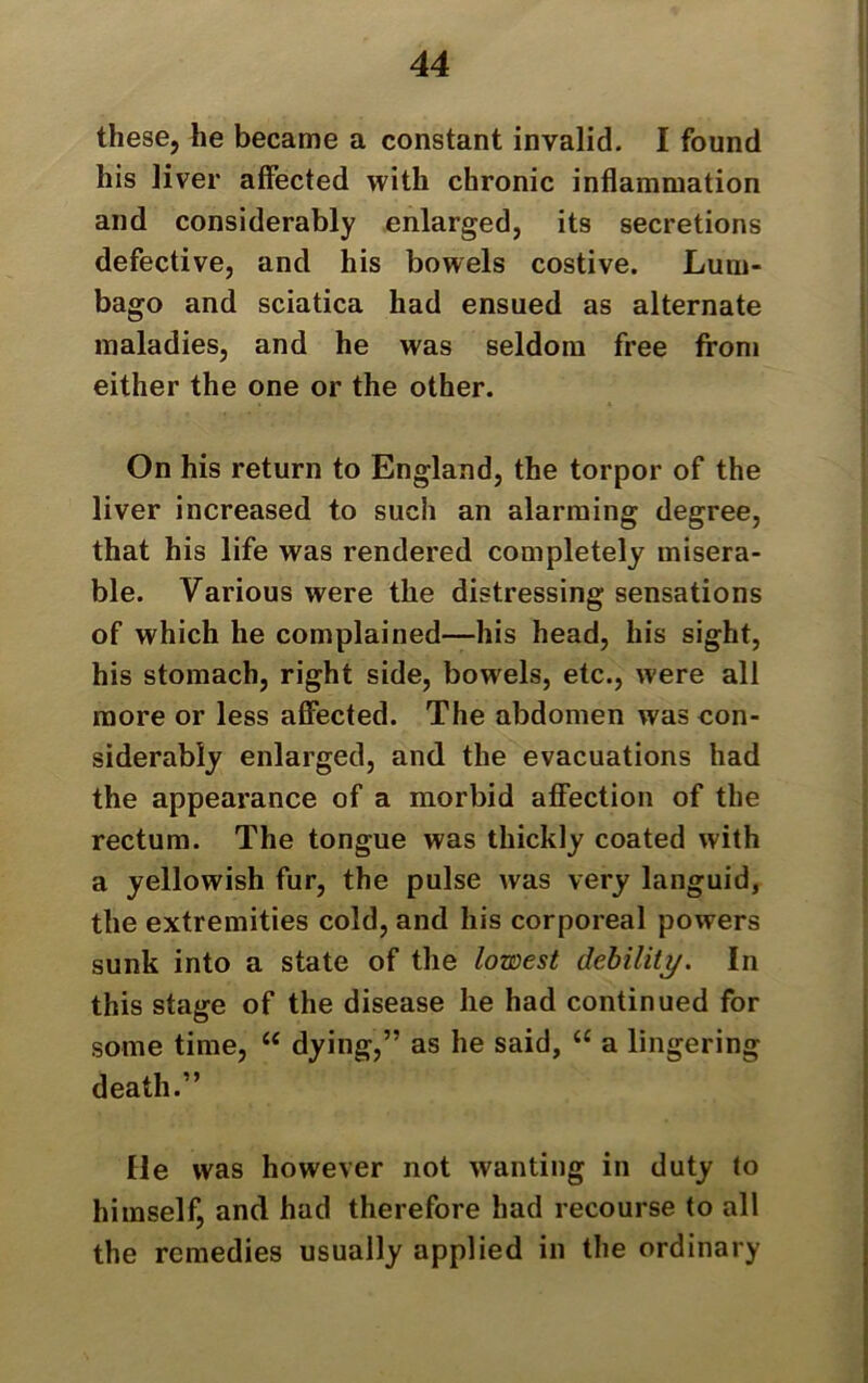 these, he became a constant invalid. I found his liver affected with chronic inflammation and considerably enlarged, its secretions defective, and his bowels costive. Lum- bago and sciatica had ensued as alternate maladies, and he was seldom free from either the one or the other. On his return to England, the torpor of the liver increased to such an alarming degree, that his life was rendered completely misera- ble. Various were the distressing sensations of which he complained—his head, his sight, his stomach, right side, bowels, etc., were all more or less affected. The abdomen was con- siderably enlarged, and the evacuations had the appearance of a morbid affection of the rectum. The tongue was thickly coated with a yellowish fur, the pulse was very languid, the extremities cold, and his corporeal powers sunk into a state of the lowest debility. In this stage of the disease he had continued for some time, “ dying,” as he said, “ a lingering death.” He was however not wanting in duty to himself, and had therefore had recourse to all the remedies usually applied in the ordinary