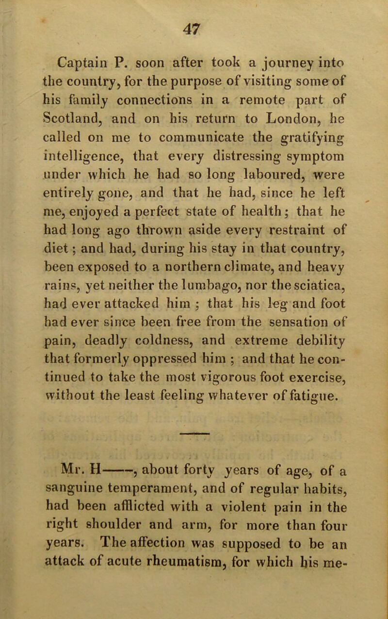 Captain P. soon after took a journey into the country, for the purpose of visiting some of his family connections in a remote part of Scotland, and on his return to London, he called on me to communicate the gratifying intelligence, that every distressing symptom under which he had so long laboured, were entirely gone, and that he had, since he left me, enjoyed a perfect state of health; that he had long ago thrown aside every restraint of diet; and had, during his stay in that country, been exposed to a northern climate, and heavy rains, yet neither the lumbago, nor the sciatica, had ever attacked him ; that his leg and foot had ever since been free from the sensation of pain, deadly coldness, and extreme debility that formerly oppressed him ; and that he con- tinued to take the most vigorous foot exercise, without the least feeling whatever of fatigue. Mr. H , about forty years of age, of a sanguine temperament, and of regular habits, had been afflicted with a violent pain in the right shoulder and arm, for more than four years. The affection was supposed to be an attack of acute rheumatism, for which liis me-