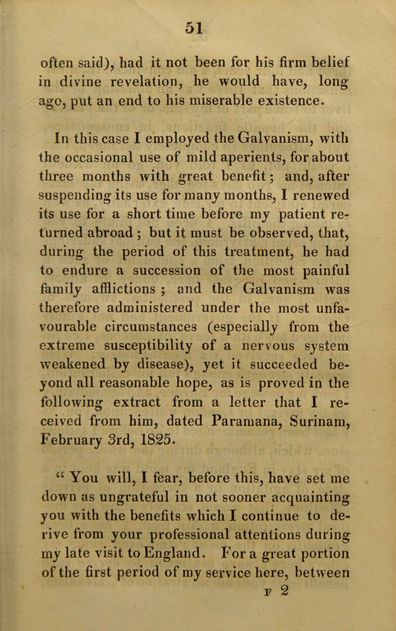 often said), had it not been for his firm belief in divine revelation, he would have, long- ago, put an end to his miserable existence. In this case I employed the Galvanism, with the occasional use of mild aperients, for about three months with great benefit; and, after suspending its use for many months, I renewed its use for a short time before my patient re- turned abroad ; but it must be observed, that, during the period of this treatment, he had to endure a succession of the most painful family afflictions ; and the Galvanism was therefore administered under the most unfa- vourable circumstances (especially from the extreme susceptibility of a nervous system weakened by disease), yet it succeeded be- yond all reasonable hope, as is proved in the following extract from a letter that I re- ceived from him, dated Paramana, Surinam, February 3rd, 1825. “ You will, I fear, before this, have set me down as ungrateful in not sooner acquainting you with the benefits which I continue to de- rive from your professional attentions during my late visit to England. For a great portion of the first period of my service here, between f 2