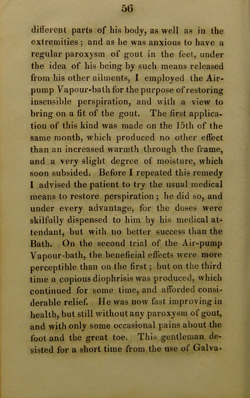 different parts of his body, as well as in the extremities ; and as he was anxious to have a regular paroxysm of gout in the feet, under the idea of his being by such means released from his other ailments, I employed the Air- pump Vapour-bath for the purpose of restoring insensible perspiration, and with a view to bring on a fit of the gout. The first applica- tion of this kind was made on the 15th of the same month, which produced no other effect than an increased warmth through the frame, and a very slight degree of moisture, which soon subsided. Before I repeated this remedy I advised the patient to try the usual medical means to restore perspiration ; he did so, and under every advantage, for the doses were skilfully dispensed to him by his medical at- tendant, but with no better success than the Bath. On the second trial of the Air-pump Vapour-bath, the beneficial effects were more perceptible than on the first; but on the third time a copious diophrisis was produced, which continued for some time, and afforded consi- derable relief. He was now fast improving in health, but still without any paroxysm of gout, and with only some occasional pains about the foot and the great toe. This gentleman de- sisted for a short time from the use of Galva*