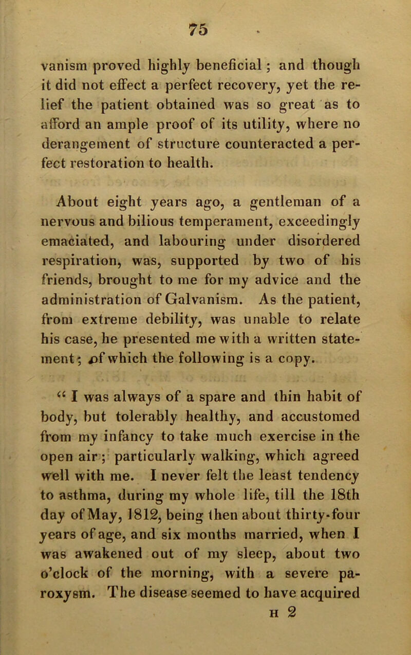 vanism proved highly beneficial; and though it did not effect a perfect recovery, yet the re- lief the patient obtained was so great as to afford an ample proof of its utility, where no derangement of structure counteracted a per- fect restoration to health. About eight years ago, a gentleman of a nervous and bilious temperament, exceedingly emaciated, and labouring under disordered respiration, was, supported by two of his friends, brought to me for my advice and the administration of Galvanism. As the patient, from extreme debility, was unable to relate his case, he presented me with a written state- ment; />f which the following is a copy. “ I was always of a spare and thin habit of body, but tolerably healthy, and accustomed from my infancy to take much exercise in the open air ; particularly walking, which agreed well with me. I never felt the least tendency to asthma, during my whole life, till the 18th day of May, 1812, being then about thirty-four years of age, and six months married, when I was awakened out of my sleep, about two o’clock of the morning, with a severe pa- roxysm. The disease seemed to have acquired h 2