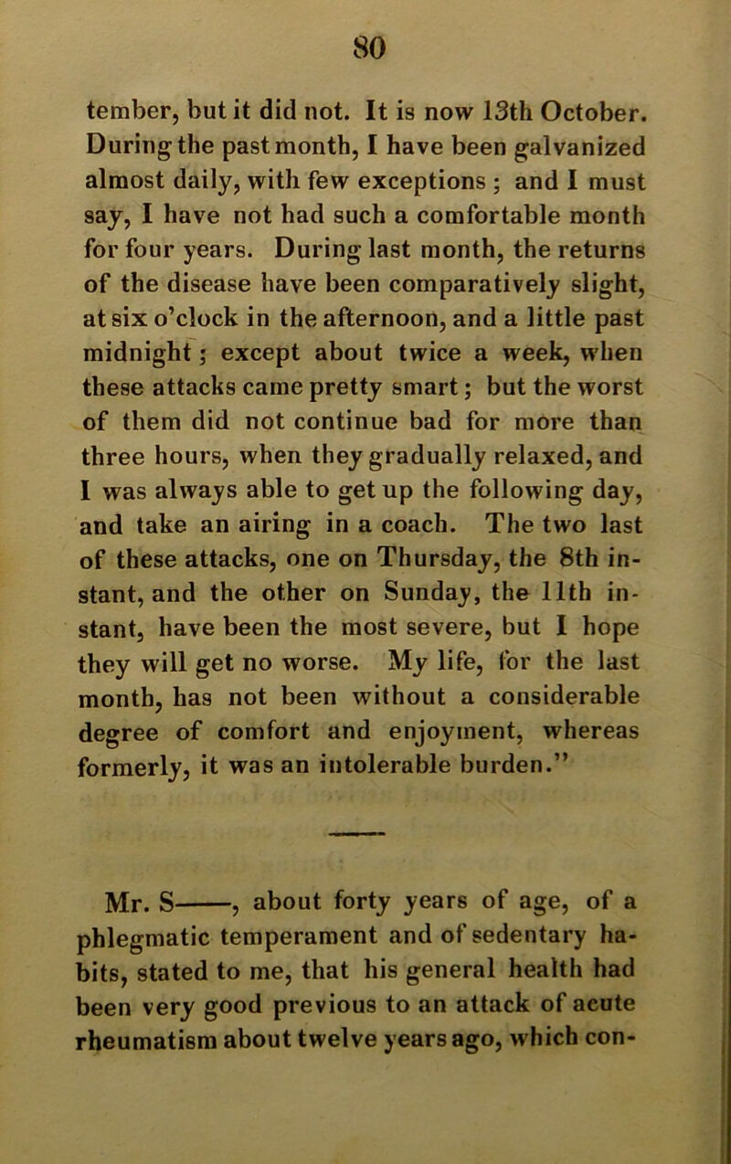 tember, but it did not. It is now 13th October. During the past month, I have been galvanized almost daily, with few exceptions ; and I must say, I have not had such a comfortable month for four years. During last month, the returns of the disease have been comparatively slight, at six o’clock in the afternoon, and a little past midnight; except about twice a week, when these attacks came pretty smart; but the worst of them did not continue bad for more than three hours, when they gradually relaxed, and I was always able to get up the following day, and take an airing in a coach. The two last of these attacks, one on Thursday, the 8th in- stant, and the other on Sunday, the 11th in- stant, have been the most severe, but I hope they will get no worse. My life, for the last month, has not been without a considerable degree of comfort and enjoyment, whereas formerly, it was an intolerable burden.” Mr. S , about forty years of age, of a phlegmatic temperament and of sedentary ha- bits, stated to me, that his general health had been very good previous to an attack of acute rheumatism about twelve years ago, which con-