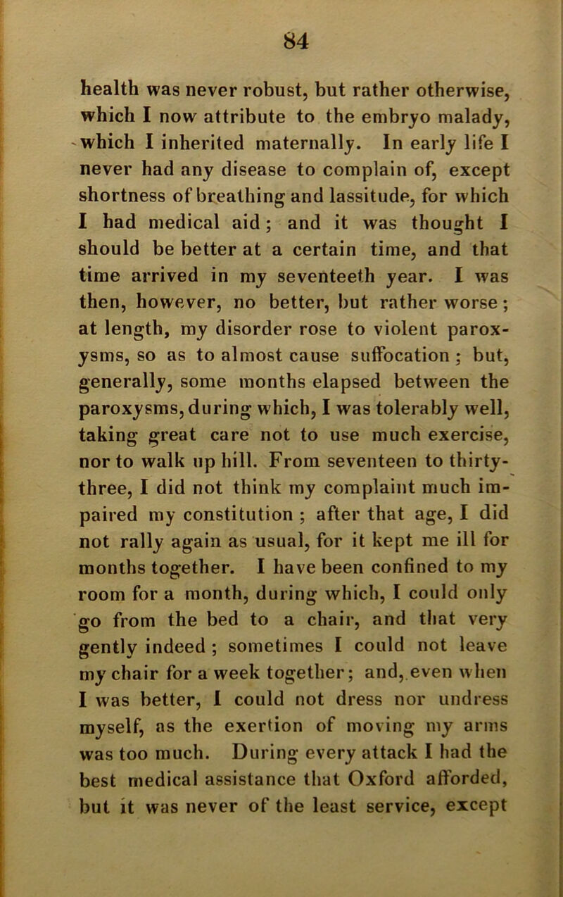 health was never robust, but rather otherwise, which I now attribute to the embryo malady, which I inherited maternally. In early life I never had any disease to complain of, except shortness of breathing and lassitude, for which I had medical aid; and it was thought I should be better at a certain time, and that time arrived in my seventeeth year. I was then, however, no better, but rather worse; at length, my disorder rose to violent parox- ysms, so as to almost cause suffocation ; but, generally, some months elapsed between the paroxysms, during which, I was tolerably well, taking great care not to use much exercise, nor to walk up hill. From seventeen to thirty- three, I did not think my complaint much im- paired my constitution ; after that age, I did not rally again as usual, for it kept me ill for months together. I have been confined to my room for a month, during which, I could only go from the bed to a chair, and that very gently indeed ; sometimes I could not leave my chair for a week together; and, even when I was better, I could not dress nor undress myself, as the exertion of moving my arms was too much. During every attack I had the best medical assistance that Oxford afforded, but it was never of the least service, except