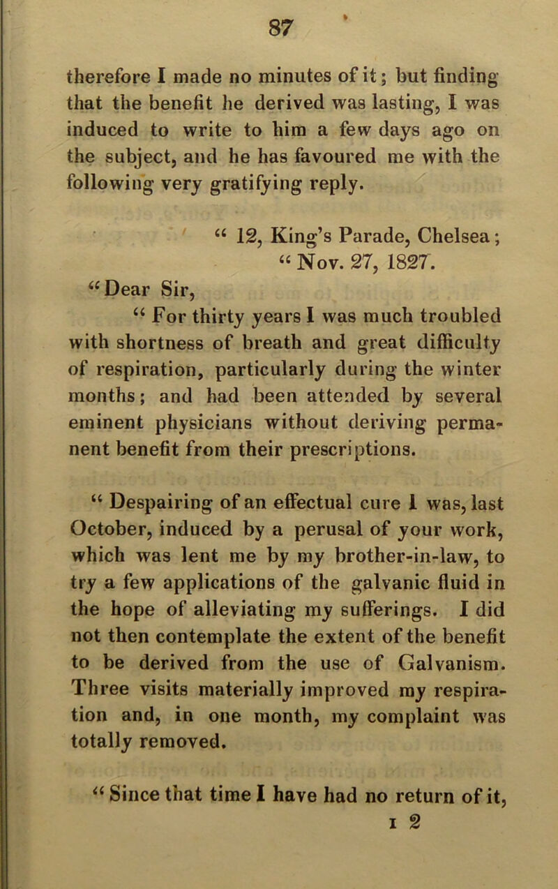 % therefore I made no minutes of it; but finding that the benefit he derived was lasting, I was induced to write to him a few days ago on the subject, and he has favoured me with the following very gratifying reply. “ 12, King’s Parade, Chelsea; “ Nov. 27, 1827. “Dear Sir, “ For thirty years I was much troubled with shortness of breath and great difficulty of respiration, particularly during the winter months; and had been attended by several eminent physicians without deriving perma- nent benefit from their prescriptions. “ Despairing of an effectual cure I was, last October, induced by a perusal of your work, which was lent me by my brother-in-law, to try a few applications of the galvanic fluid in the hope of alleviating my sufferings. I did not then contemplate the extent of the benefit to be derived from the use of Galvanism. Three visits materially improved my respira- tion and, in one month, my complaint was totally removed. “ Since that time I have had no return of it, i 2