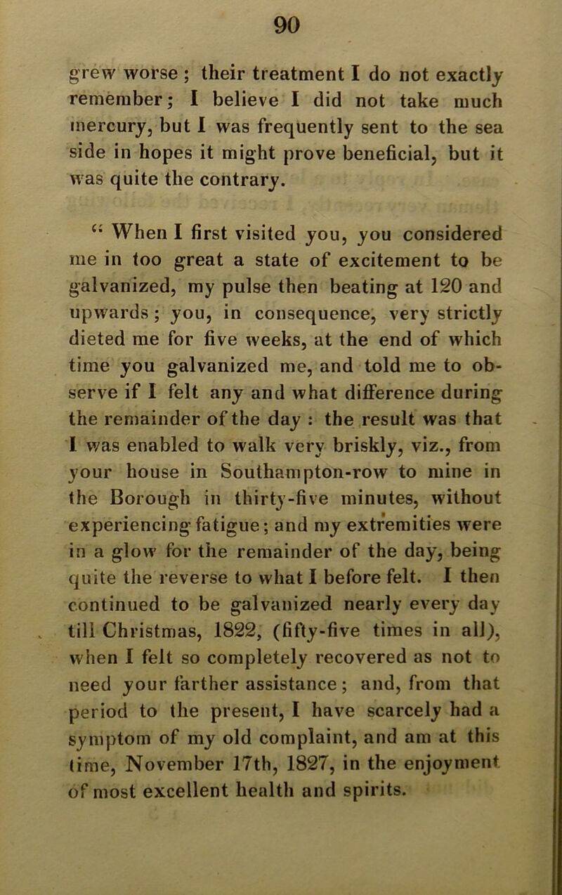 grew worse ; their treatment I do not exactly remember; I believe I did not take much mercury, but I was frequently sent to the sea side in hopes it might prove beneficial, but it was quite the contrary. “ When I first visited you, you considered me in too great a state of excitement to be galvanized, my pulse then beating at 120 and upwards; you, in consequence, very strictly dieted me for five weeks, at the end of which time you galvanized me, and told me to ob- serve if I felt any and what difference during the remainder of the day : the result was that L was enabled to walk very briskly, viz., from your house in Southampton-row to mine in the Borough in thirty-five minutes, without experiencing fatigue; and my extremities were in a glow for the remainder of the day, being quite the reverse to what I before felt. I then continued to be galvanized nearly every day till Christmas, 1822, (fifty-five times in all), when I felt so completely recovered as not to need your farther assistance; and, from that period to the present, I have scarcely had a symptom of my old complaint, and am at this time, November 17th, 1827, in the enjoyment of most excellent health and spirits.