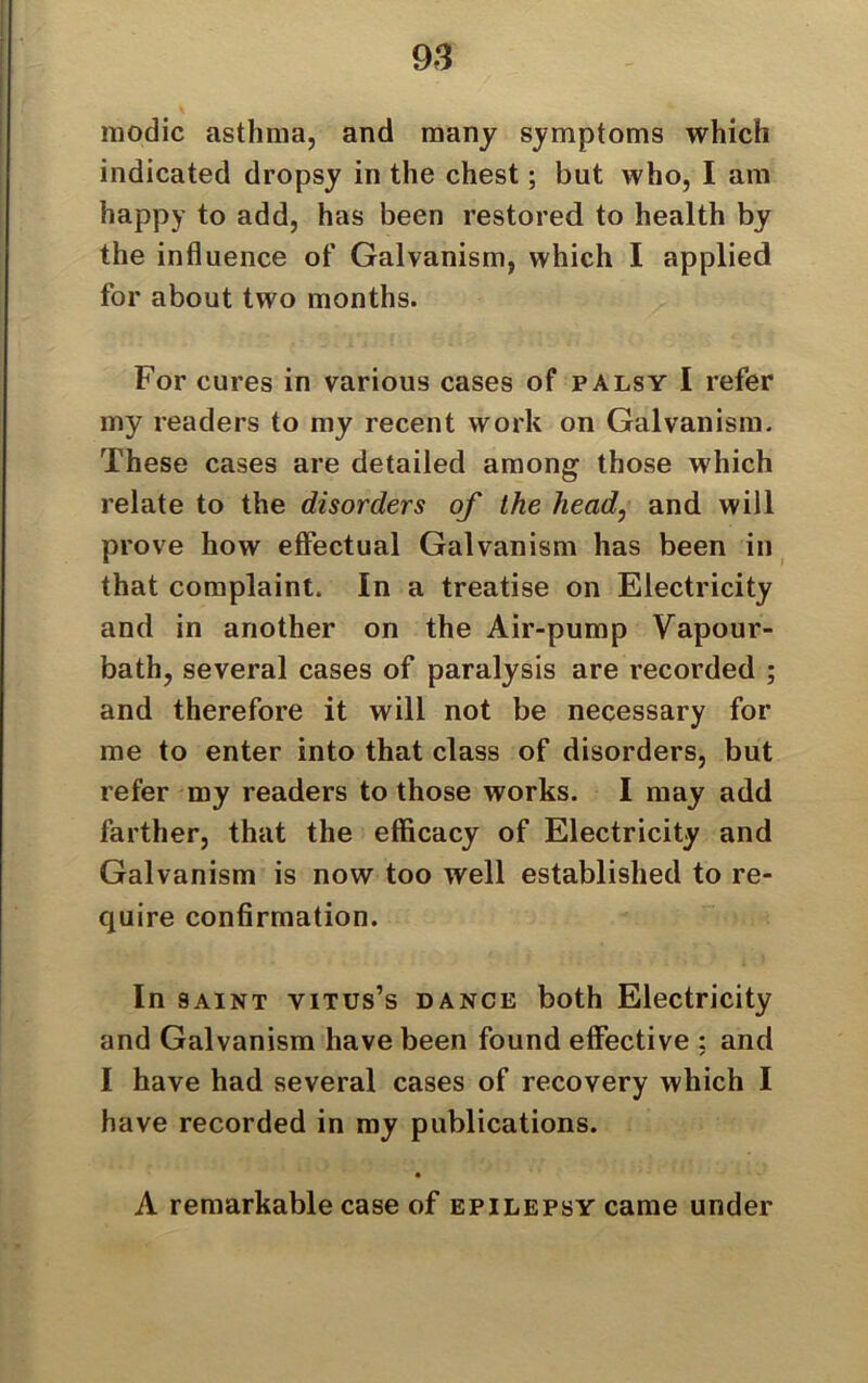 modic asthma, and many symptoms which indicated dropsy in the chest; but who, I am happy to add, has been restored to health by the influence of Galvanism, which I applied for about two months. For cures in various cases of palsy I refer my readers to my recent work on Galvanism. These cases are detailed among those which relate to the disorders of the head, and will prove how effectual Galvanism has been in that complaint. In a treatise on Electricity and in another on the Air-pump Vapour- bath, several cases of paralysis are recorded ; and therefore it will not be necessary for me to enter into that class of disorders, but refer my readers to those works. I may add farther, that the efficacy of Electricity and Galvanism is now too well established to re- quire confirmation. In saint vitus’s dance both Electricity and Galvanism have been found effective : and I have had several cases of recovery which I have recorded in my publications. A remarkable case of epilepsy came under