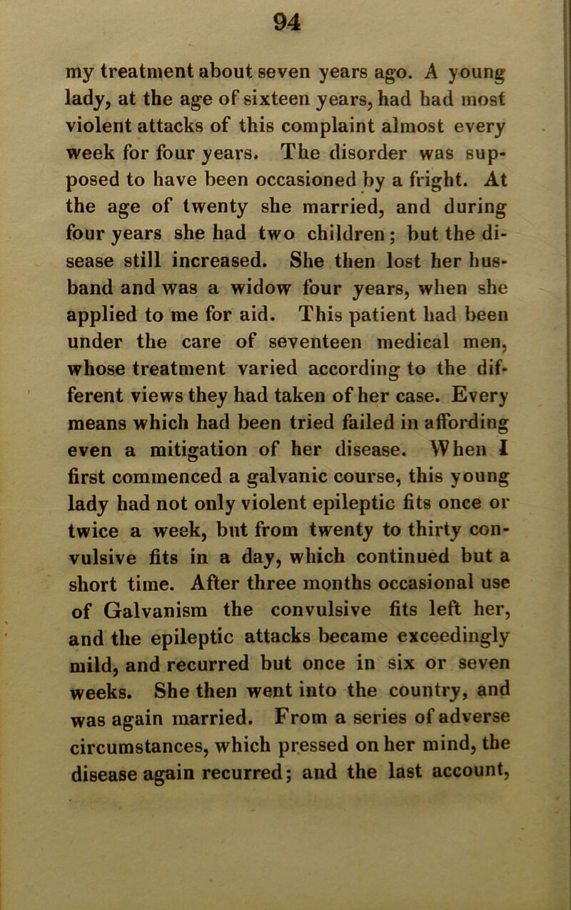 my treatment about seven years ago. A young lady, at the age of sixteen years, had had most violent attacks of this complaint almost every week for four years. The disorder was sup- posed to have been occasioned by a fright. At the age of twenty she married, and during four years she had two children; but the di- sease still increased. She then lost her hus- band and was a widow four years, when she applied to me for aid. This patient had been under the care of seventeen medical men, whose treatment varied according to the dif- ferent views they had taken of her case. Every means which had been tried failed in affording even a mitigation of her disease. When I first commenced a galvanic course, this young lady had not only violent epileptic fits once or twice a week, but from twenty to thirty con- vulsive fits in a day, which continued but a short time. After three months occasional use of Galvanism the convulsive fits left her, and the epileptic attacks became exceedingly mild, and recurred but once in six or seven weeks. She then went into the country, and was again married. From a series of adverse circumstances, which pressed on her mind, the disease again recurred; and the last account,