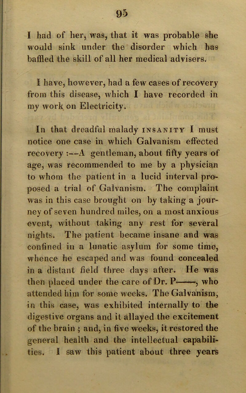 I had of her, was, that it was probable she would sink under the disorder which has baffled the skill of all her medical advisers. I have, however, had a few cases of recovery from this disease, which I have recorded in my work on Electricity. In that dreadful malady insanity I must notice one case in which Galvanism effected recovery :—A gentleman, about fifty years of age, was recommended to me by a physician to whom the patient in a lucid interval pro- posed a trial of Galvanism. The complaint was in this case brought on by taking a jour- ney of seven hundred miles, on a most anxious event, without taking any rest for several nights. The patient became insane and was confined in a lunatic asylum for some time, whence he escaped and was found concealed in a distant field three days after. He was then placed under the care of Dr. P , who attended him for some weeks. The Galvanism, in this case, was exhibited internally to the digestive organs and it allayed the excitement of the brain ; and, in five weeks, it restored the general health and the intellectual capabili- ties. I saw this patient about three years