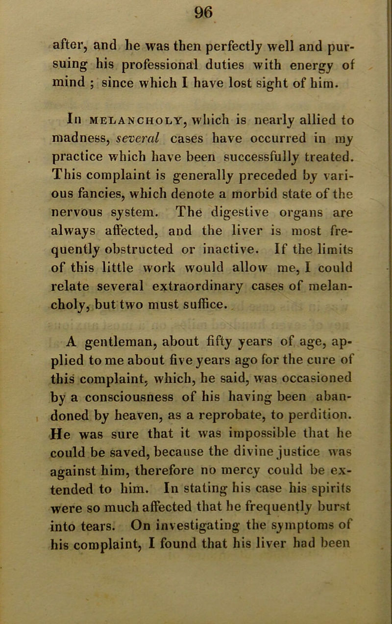 after, and lie was then perfectly well and pur- suing his professional duties with energy of mind ; since which I have lost sight of him. In melancholy, which is nearly allied to madness, several cases have occurred in my practice which have been successfully treated. This complaint is generally preceded by vari- ous fancies, which denote a morbid state of the nervous system. The digestive organs are always affected, and the liver is most fre- quently obstructed or inactive. If the limits of this little work would allow me, I could relate several extraordinary cases of melan- choly, but two must suffice. A gentleman, about fifty years of age, ap- plied to me about five years ago for the cure of this complaint, which, he said, was occasioned by a consciousness of his having been aban- doned by heaven, as a reprobate, to perdition. He was sure that it was impossible that he could be saved, because the divine justice was against him, therefore no mercy could be ex- tended to him. In stating his case his spirits were so much affected that he frequently burst into tears. On investigating the symptoms of his complaint, I found that his liver had been