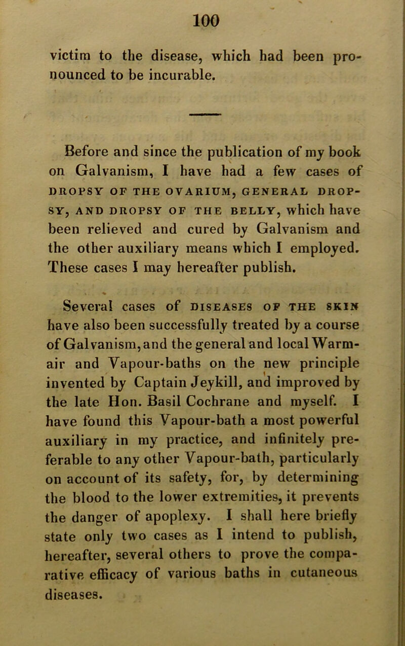 victim to the disease, which had been pro- nounced to be incurable. Before and since the publication of my book on Galvanism, I have had a few cases of DROPSY OF THE OVARIUM, GENERAL DROP- SY, AND DROPSY OF THE BELLY, which have been relieved and cured by Galvanism and the other auxiliary means which I employed. These cases I may hereafter publish. V ^ • * * *” - Several cases of diseases of the skin have also been successfully treated by a course of Galvanism, and the general and local Warm- air and Vapour-baths on the new principle invented by Captain Jeykill, and improved by the late Hon. Basil Cochrane and myself. I have found this Vapour-bath a most powerful auxiliary in my practice, and infinitely pre- ferable to any other Vapour-bath, particularly on account of its safety, for, by determining the blood to the lower extremities, it prevents the danger of apoplexy. I shall here briefly state only two cases as I intend to publish, hereafter, several others to prove the compa- rative efficacy of various baths in cutaneous diseases.