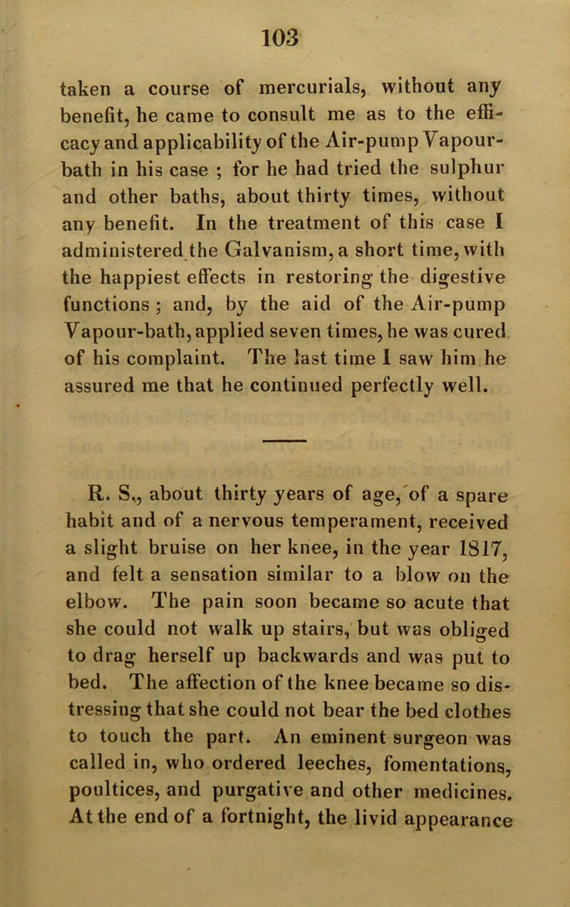 taken a course of mercurials, without any benefit, lie came to consult me as to the effi- cacy and applicability of the Air-pump Vapour- bath in his case ; for he had tried the sulphur and other baths, about thirty times, without any benefit. In the treatment of this case I administered the Galvanism, a short time, with the happiest effects in restoring the digestive functions ; and, by the aid of the Air-pump Vapour-bath, applied seven times, he was cured of his complaint. The last time 1 saw him he assured me that he continued perfectly well. R. S., about thirty years of age, of a spare habit and of a nervous temperament, received a slight bruise on her knee, in the year 1817, and felt a sensation similar to a blow on the elbow. The pain soon became so acute that she could not walk up stairs, but was obliged to drag herself up backwards and was put to bed. The affection of the knee became so dis- tressing that she could not bear the bed clothes to touch the part. An eminent surgeon was called in, who ordered leeches, fomentations, poultices, and purgative and other medicines. At the end of a fortnight, the livid appearance