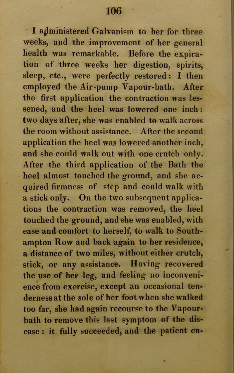 I administered Galvanism to her for three weeks, and the improvement of her general health was remarkable. Before the expira- tion of three weeks her digestion, spirits, sleep, etc., were perfectly restored: I then employed the Air-pump Vapour-bath. After the first application the contraction was les- sened, and the heel was lowered one inch: two days after, she was enabled to walk across the room without assistance. After the second application the heel was lowered another inch, and she could walk out with one crutch only. After the third application of the Bath the heel almost touched the ground, and she ac- quired firmness of step and could walk with a stick only. On the two subsequent applica- tions the contraction was removed, the heel touched the ground, and she was enabled, with ease and comfort to herself, to walk to South- ampton Row and back again to her residence, a distance of two miles, without either crutch, stick, or any assistance. Having recovered the use of her leg, and feeling no inconveni- ence from exercise, except an occasional ten- derness at the sole of her foot when she walked too far, she had again recourse to the Vapour- bath to remove this last symptom of the dis- ease : it fully succeeded, and the patient en-