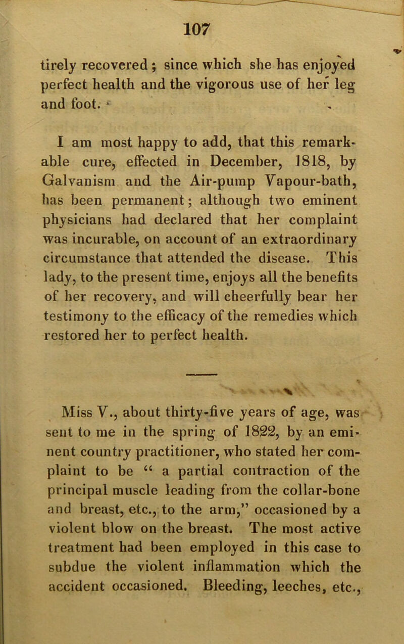 tirely recovered ; since which she has enjoyed perfect health and the vigorous use of her leg and foot. * I am most happy to add, that this remark- able cure, effected in December, 1818, by Galvanism and the Air-pump Vapour-bath, has been permanent; although two eminent physicians had declared that her complaint was incurable, on account of an extraordinary circumstance that attended the disease. This lady, to the present time, enjoys all the benefits of her recovery, and will cheerfully bear her testimony to the efficacy of the remedies which restored her to perfect health. V % Miss V., about thirty-five years of age, was sent to me in the spring of 1822, by an emi- nent country practitioner, who stated her com- plaint to be “ a partial contraction of the principal muscle leading from the collar-bone and breast, etc., to the arm,” occasioned by a violent blow on the breast. The most active treatment had been employed in this case to subdue the violent inflammation which the accident occasioned. Bleeding, leeches, etc.,