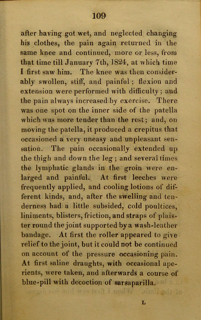 after having got wet, and neglected changing his clothes, the pain again returned in the same knee and continued, more or less, from that time till January 7th, 1824, at which time I first saw him. The knee was then consider- ably swollen, stiff, and painful ; flexion and extension were performed with difficulty ; and the pain always increased by exercise. There was one spot on the inner side of the patella which was more tender than the rest; and, on moving the patella, it produced a crepitus that occasioned a very uneasy and unpleasant sen- sation. The pain occasionally extended up the thigh and down the leg ; and several times the lymphatic glands in the groin were en- larged and painful. At first leeches were frequently applied, and cooling lotions of dif- ferent kinds, and, after the swelling and ten- derness had a little subsided, cold poultices, liniments, blisters, friction, and straps of plan- ter round the joint supported by a wash-leather bandage. At first the roller appeared to give relief to the joint, but it could not be continued on account of the pressure occasioning pain. At first saline draughts, with occasional ape- rients, were taken, and afterwards a course of blue-pill with decoction of sarsaparilla. L