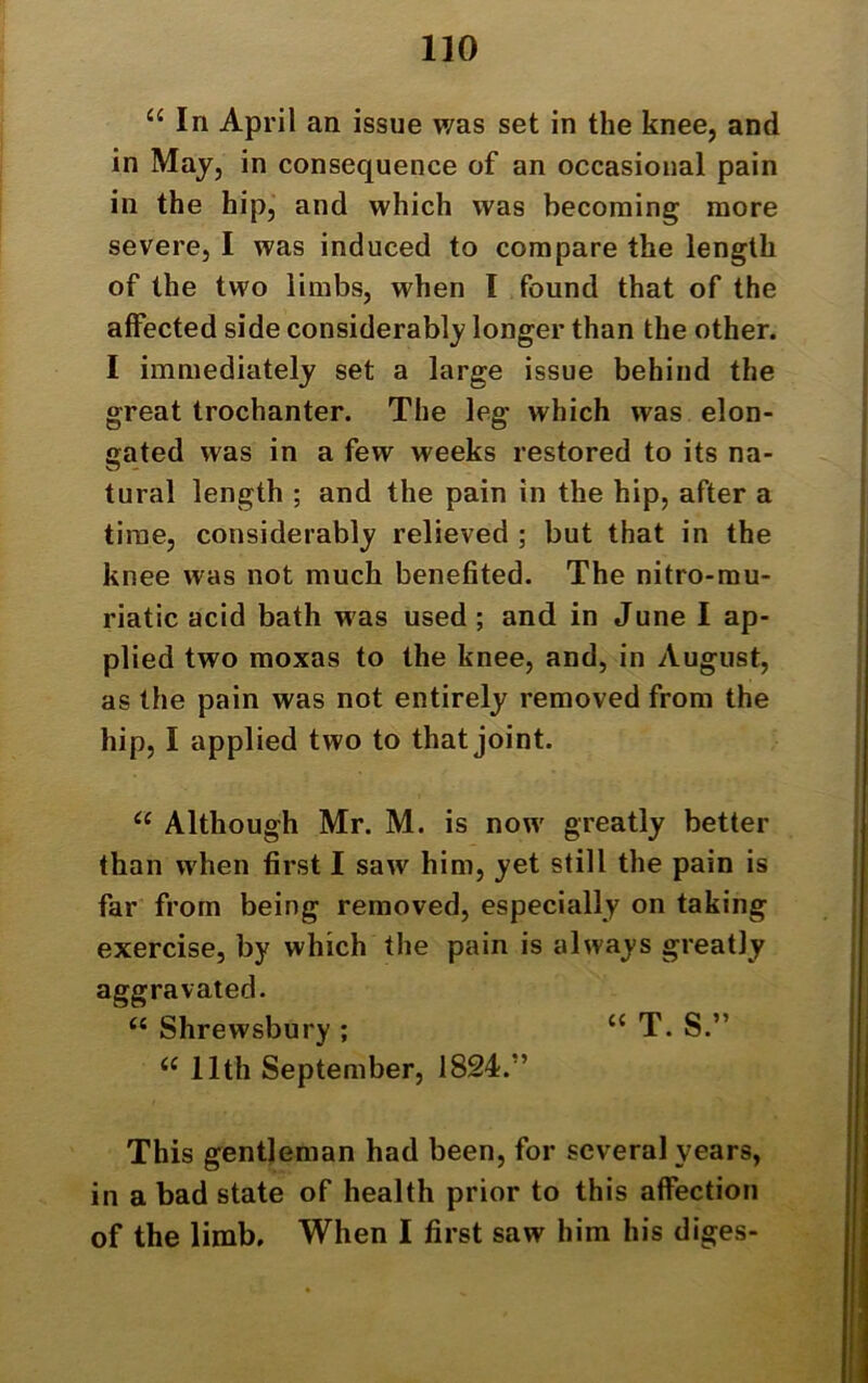 “ In April an issue was set in the knee, and in May, in consequence of an occasional pain in the hip, and which was becoming more severe, I was induced to compare the length of the two limbs, when I found that of the atfected side considerably longer than the other. I immediately set a large issue behind the great trochanter. The leg which was elon- gated was in a few weeks restored to its na- tural length ; and the pain in the hip, after a time, considerably relieved ; but that in the knee was not much benefited. The nitro-mu- riatic acid bath was used ; and in June I ap- plied two moxas to the knee, and, in August, as the pain was not entirely removed from the hip, I applied two to that joint. “ Although Mr. M. is now greatly better than when first I saw him, yet still the pain is far from being removed, especially on taking exercise, by which the pain is always greatly aggravated. “ Shrewsbury ; “ T. S.” u 11th September, 1824/’ This gentleman had been, for several years, in a bad state of health prior to this affection of the limb. When I first saw him his diges-