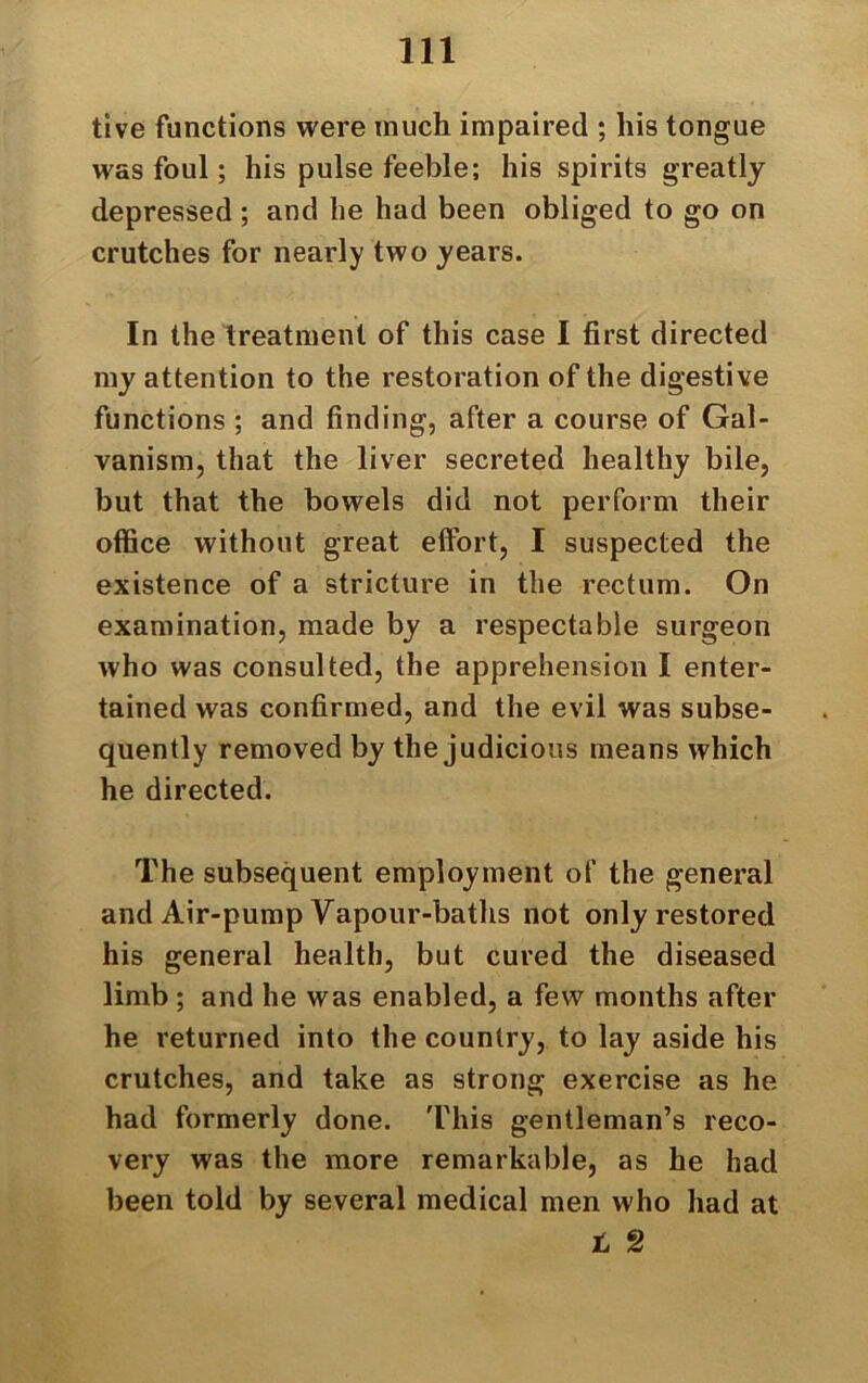 tive functions were much impaired ; his tongue was foul; his pulse feeble; his spirits greatly depressed ; and be had been obliged to go on crutches for nearly two years. In the treatment of this case I first directed my attention to the restoration of the digestive functions ; and finding, after a course of Gal- vanism, that the liver secreted healthy bile, but that the bowels did not perform their office without great effort, I suspected the existence of a stricture in the rectum. On examination, made by a respectable surgeon who was consulted, the apprehension I enter- tained was confirmed, and the evil was subse- quently removed by the judicious means which he directed. The subsequent employment of the general and Air-pump Vapour-baths not only restored his general health, but cured the diseased limb ; and he was enabled, a few months after he returned into the country, to lay aside his crutches, and take as strong exercise as he had formerly done. This gentleman’s reco- very was the more remarkable, as he had been told by several medical men who had at t 2