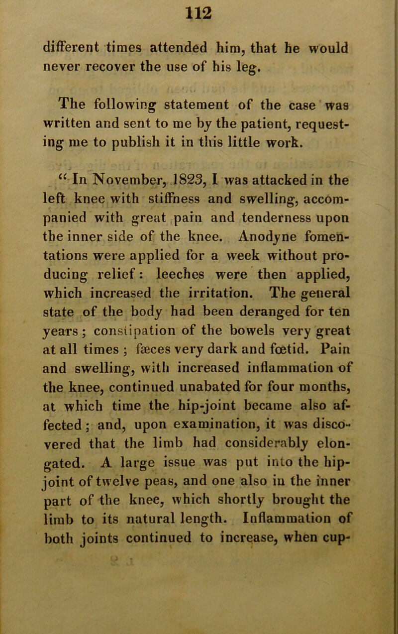 different times attended him, that he would never recover the use of his leg. The following statement of the case was written and sent to me by the patient, request- ing me to publish it in this little work. “ In November, 1823, I was attacked in the left knee with stiffness and swelling, accom- panied with great pain and tenderness upon the inner side of the knee. Anodyne fomen- tations were applied for a week without pro- ducing relief: leeches were then applied, which increased the irritation. The general state of the body had been deranged for ten years ; constipation of the bowels very great at all times ; faeces very dark and foetid. Pain and swelling, with increased inflammation of the knee, continued unabated for four months, at which time the hip-joint became also af- fected ; and, upon examination, it was disco- vered that the limb had considerably elon- gated. A large issue was put into the liip- joint of twelve peas, and one also in the inner part of the knee, which shortly brought the limb to its natural length. Inflammation of both joints continued to increase, when cup-