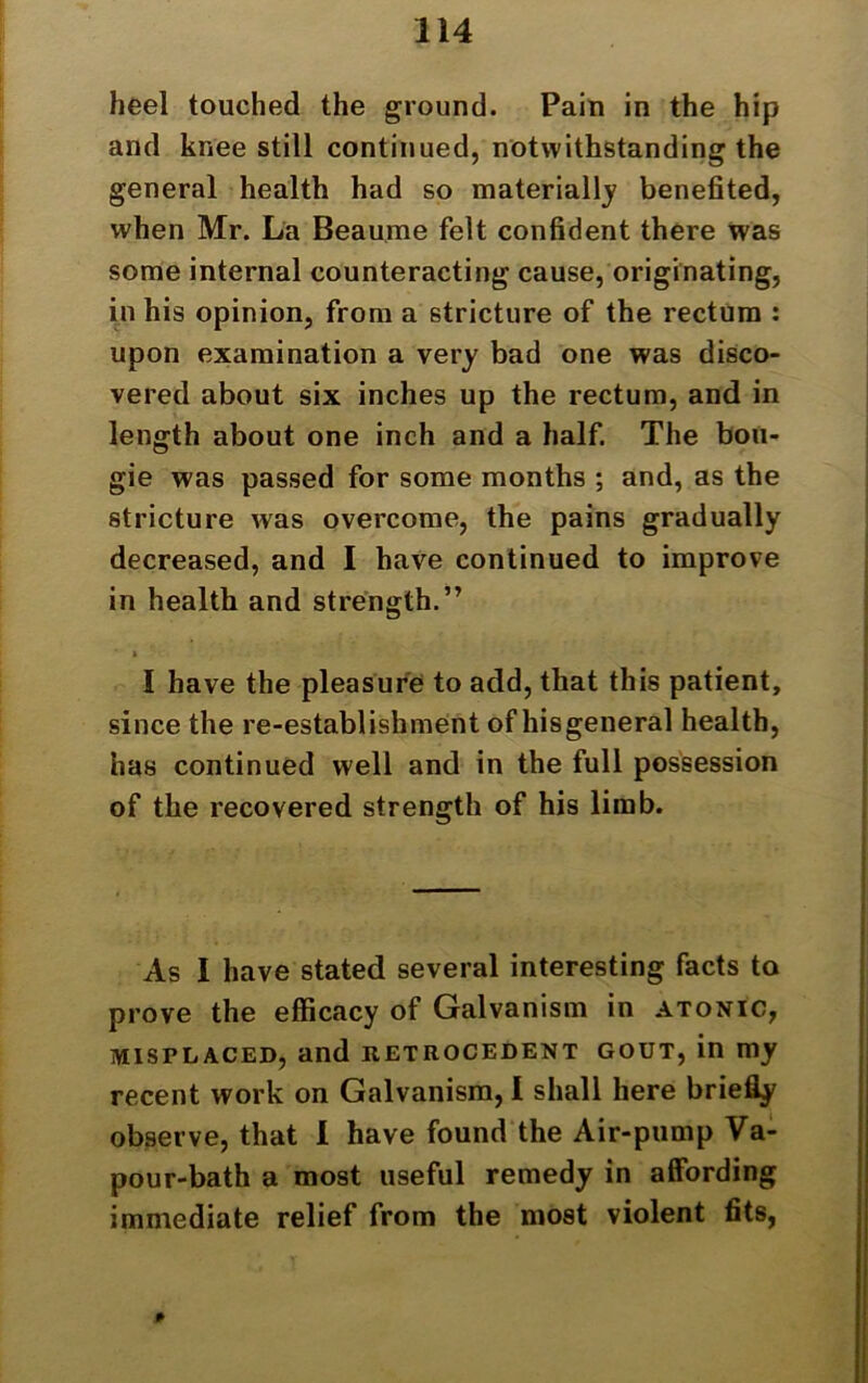 heel touched the ground. Pain in the hip and knee still continued, notwithstanding the general health had so materially benefited, when Mr. La Beaume felt confident there was some internal counteracting cause, originating, in his opinion, from a stricture of the rectum : upon examination a very bad one was disco- vered about six inches up the rectum, and in length about one inch and a half. The bou- gie was passed for some months ; and, as the stricture was overcome, the pains gradually decreased, and I have continued to improve in health and strength.” t I have the pleasure to add, that this patient, since the re-establishment of hisgeneral health, has continued well and in the full possession of the recovered strength of his limb. As I have stated several interesting facts to prove the efficacy of Galvanism in atonic, misplaced, and retrocedent gout, in my recent work on Galvanism, I shall here briefly observe, that I have found the Air-pump Va- pour-bath a most useful remedy in affording immediate relief from the most violent fits,