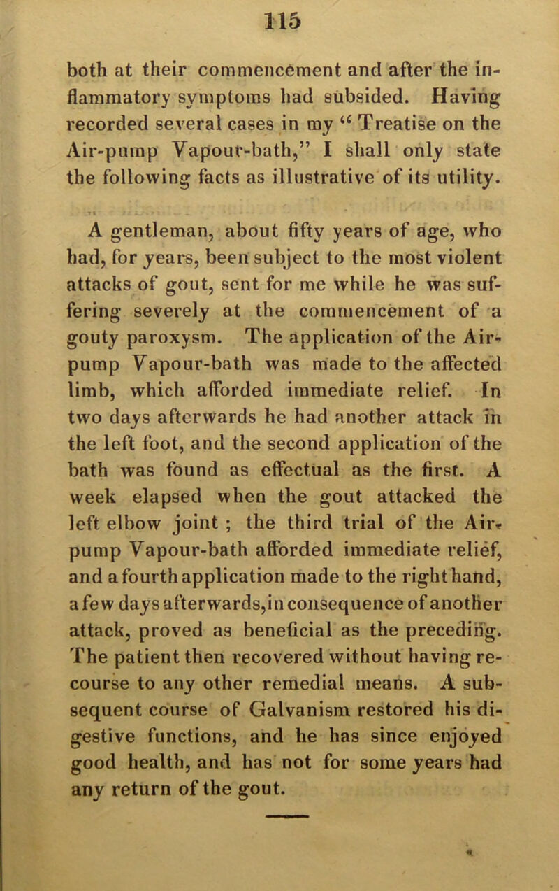 both at their commencement and after the in- flammatory symptoms had subsided. Having recorded several cases in my 16 Treatise on the Air-pump Vapour-bath,” I shall only state the following facts as illustrative of its utility. A gentleman, about fifty years of age, who had, for years, been subject to the most violent attacks of gout, sent for me while he was suf- fering severely at the commencement of a gouty paroxysm. The application of the Air- pump Vapour-bath was made to the affected limb, which afforded immediate relief. In two days afterwards he had another attack in the left foot, and the second application of the bath was found as effectual as the first. A week elapsed when the gout attacked the left elbow joint ; the third trial of the Aii> pump Vapour-bath afforded immediate relief, and a fourth application made to the right hand, a few days afterwards,in consequence of another attack, proved as beneficial as the preceding. The patient then recovered without having re- course to any other remedial means. A sub- sequent course of Galvanism restored his di- gestive functions, and he has since enjoyed good health, and has not for some years had any return of the gout.