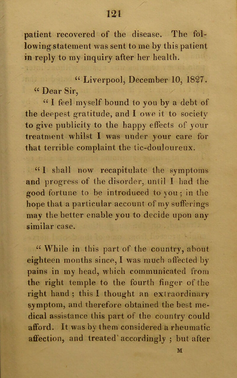 patient recovered of the disease. The fol- lowing statement was sent to me by this patient in reply to my inquiry after her health. “ Liverpool, December 10, 1827. u Dear Sir, “ 1 feel myself bound to you by a debt of the deepest gratitude, and I owe it to society to give publicity to the happy effects of your treatment whilst I was under your care for that terrible complaint the tic-douloureux. u 1 shall now recapitulate the symptoms and progress of the disorder, until I had the good fortune to be introduced to you ; in the hope that a particular account of my sufferings may the better enable you to decide upon any similar case. u While in this part of the country, about eighteen months since, I was much affected by pains in my head, which communicated from the right temple to the fourth finger of the right hand ; this I thought an extraordinary symptom, and therefore obtained the best me- dical assistance this part of the country could afford. It was by them considered a rheumatic affection, and treated'accordingly ; but after M