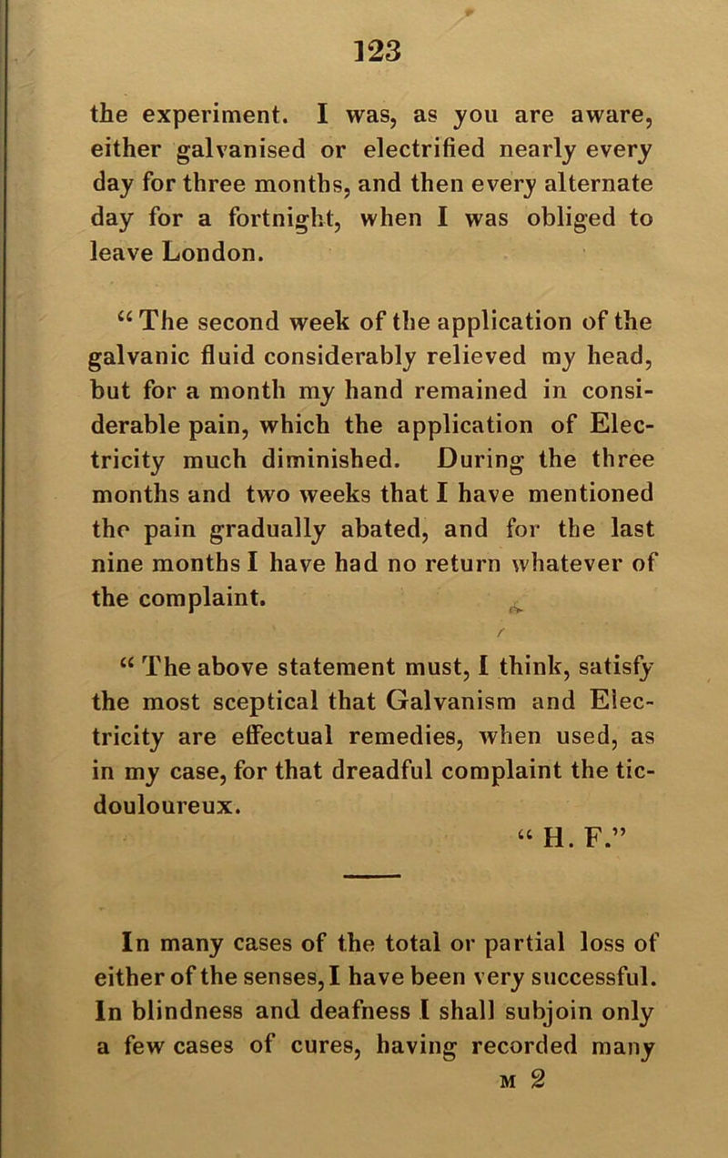 the experiment. I was, as you are aware, either galvanised or electrified nearly every day for three months, and then every alternate day for a fortnight, when I was obliged to leave London. “ The second week of the application of the galvanic fluid considerably relieved my head, but for a month my hand remained in consi- derable pain, which the application of Elec- tricity much diminished. During the three months and two weeks that I have mentioned the pain gradually abated, and for the last nine months I have had no return whatever of the complaint. r “ The above statement must, I think, satisfy the most sceptical that Galvanism and Elec- tricity are effectual remedies, when used, as in my case, for that dreadful complaint the tic- douloureux. “ H. F ” In many cases of the total or partial loss of either of the senses, I have been very successful. In blindness and deafness I shall subjoin only a few cases of cures, having recorded many m 2