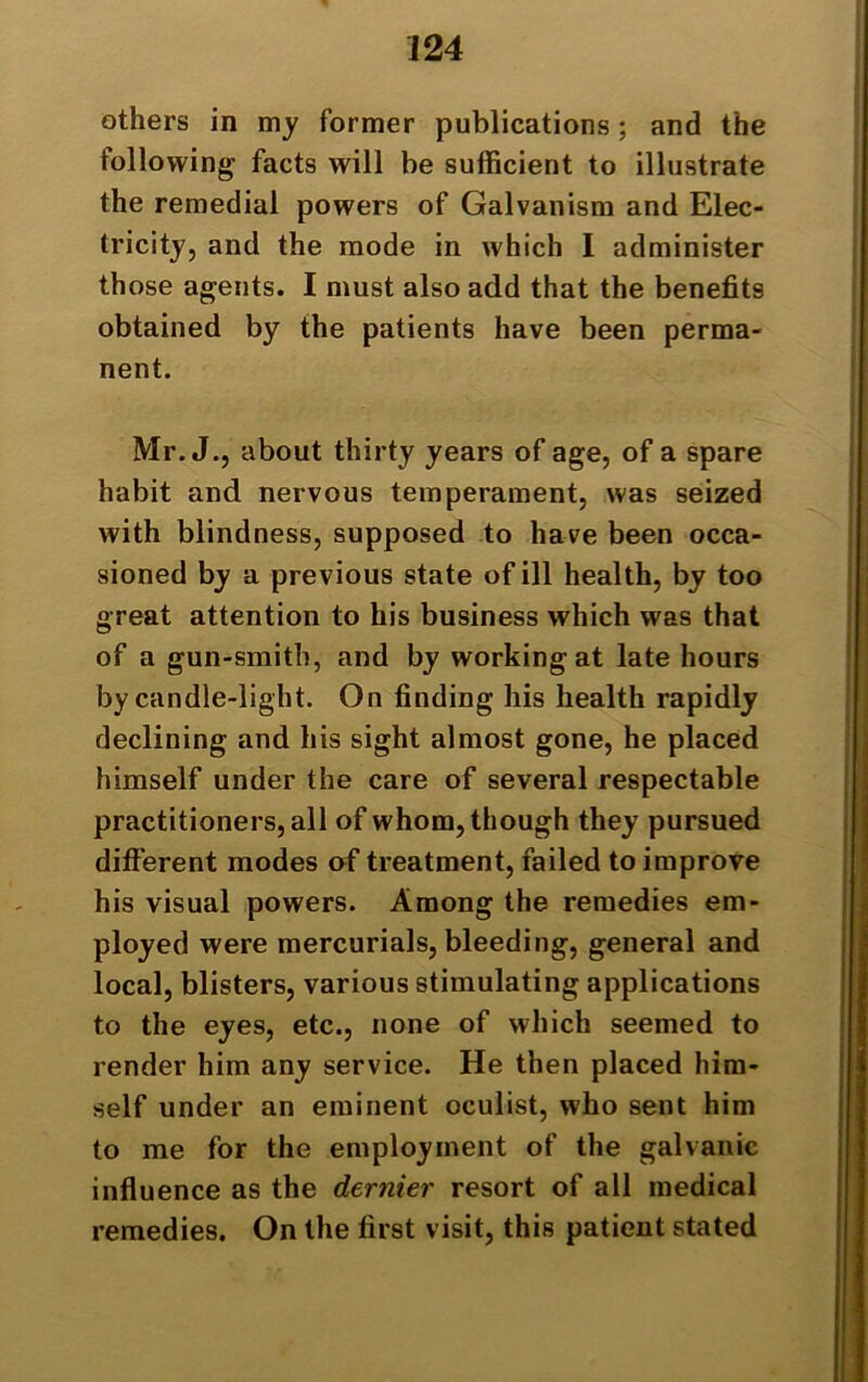 others in my former publications; and the following facts will be sufficient to illustrate the remedial powers of Galvanism and Elec- tricity, and the mode in which I administer those agents. I must also add that the benefits obtained by the patients have been perma- nent. Mr. J., about thirty years of age, of a spare habit and nervous temperament, was seized with blindness, supposed to have been occa- sioned by a previous state of ill health, by too great attention to his business which was that of a gun-smith, and by workingat late hours by candle-light. On finding his health rapidly declining and his sight almost gone, he placed himself under the care of several respectable practitioners, all of whom, though they pursued different modes of treatment, failed to improve his visual powers. Among the remedies em- ployed were mercurials, bleeding, general and local, blisters, various stimulating applications to the eyes, etc., none of which seemed to render him any service. He then placed him- self under an eminent oculist, who sent him to me for the employment of the galvanic influence as the dernier resort of all medical remedies. On the first visit, this patient stated