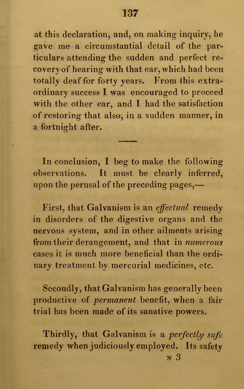 at this declaration, and, on making inquiry, he gave me a circumstantial detail of the par- ticulars attending the sudden and perfect re- covery of hearing with that ear, which had been totally deaf for forty years. From this extra- ordinary success I was encouraged to proceed with the other ear, and I had the satisfaction of restoring that also, in a sudden manner, in a fortnight after. In conclusion, I beg to make the following observations. It must be clearly inferred, upon the perusal of the preceding pages,— First, that Galvanism is an effectual remedy in disorders of the digestive organs and the nervous system, and in other ailments arising from their derangement, and that in numerous cases it is much more beneficial than the ordi- nary treatment by mercurial medicines, etc. Secondly, that Galvanism has generally been productive of permanent benefit, when a fair trial has been made of its sanative powers. Thirdly, that Galvanism is a perfectly safe remedy when judiciously employed. Its safety n 3