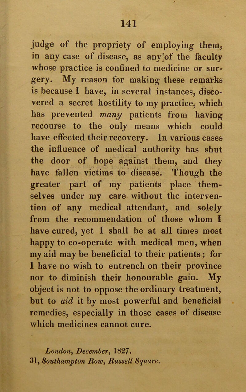 judge of the propriety of employing them, in any case of disease, as any of the faculty whose practice is confined to medicine or sur- gery. My reason for making these remarks is because I have, in several instances, disco- vered a secret hostility to my practice, which has prevented many patients from having recourse to the only means which could have effected their recovery. In various cases the influence of medical authority has shut the door of hope against them, and they have fallen victims to disease. Though the greater part of my patients place them- selves under my care without the interven- tion of any medical attendant, and solely from the recommendation of those whom I have cured, yet I shall be at all times most happy to co-operate with medical men, when my aid may be beneficial to their patients; for I have no wish to entrench on their province nor to diminish their honourable gain. My object is not to oppose the ordinary treatment, but to aid it by most powerful and beneficial remedies, especially in those cases of disease which medicines cannot cure. London, December, 1827. 31, Southampton Row, Russell Square.