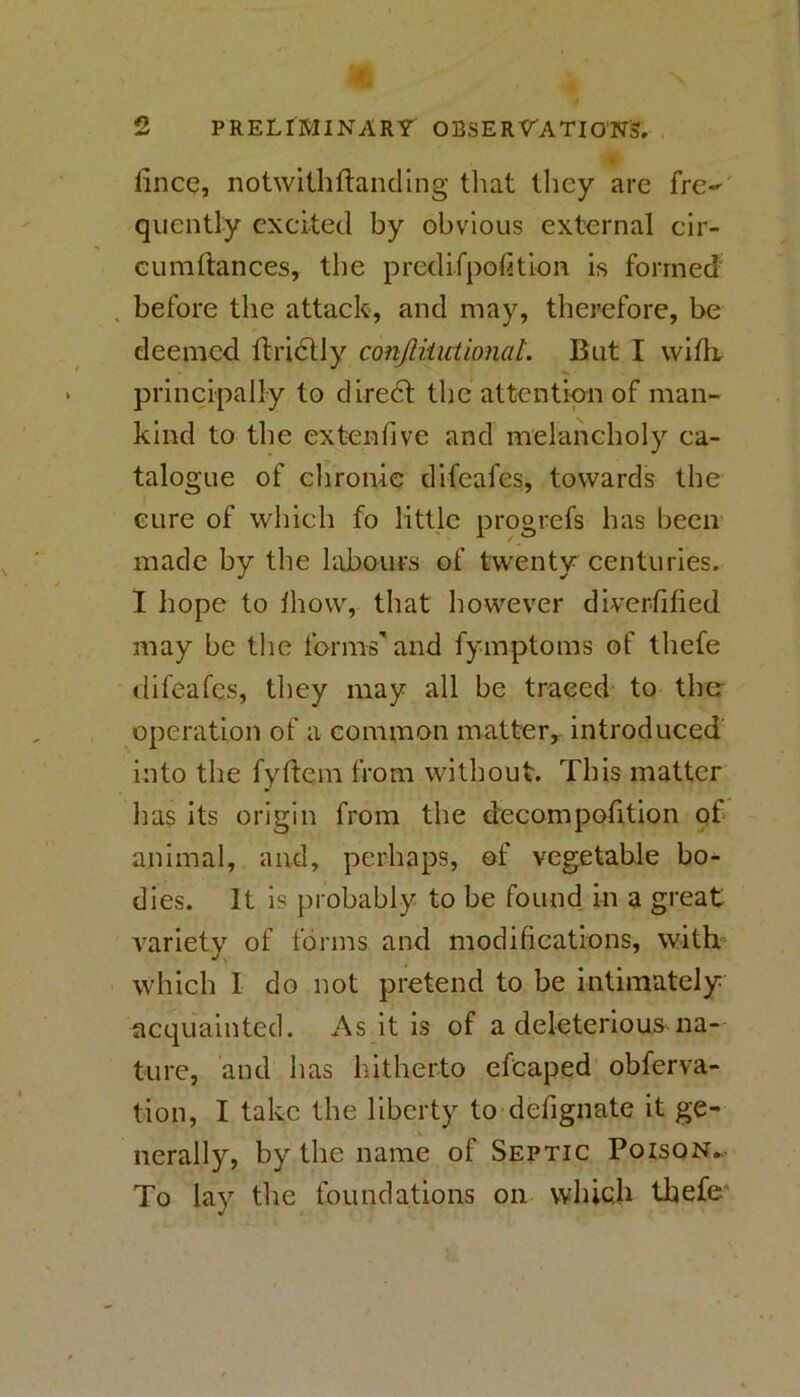 5 PRELIMINARY OBSERVATIONS. lincQ, notwltliflancUng tliat they are fre^ quently excited by obvious external cir- cumftances, the predifpolition is formed' before the attack, and may, therefore, be deemed ftridlly conJliiutionaL But I wiflt principally to diredt the attention of man- kind to the extenfive and melancholy ca- talogue of chronic difeafes, towards the cure of which fo little progrefs has been made by the labours of twenty centuries. I hope to Ihow, that however dlverfified may be the forms'and fymptoms of thefe difeafes, they may all be traced to the operation of a common matter^ introduced' into the fydem from without. This matter has its origin from the decompofition of animal, and, perhaps, of vegetable bo- dies. It is probably to be found, m a great variety of forms and modifications, with ^' which 1 do not pretend to be intimately acquainted. As it is of a deleterious na- ture, and has hitherto efcaped obferva- tion, I take the liberty to defignate it ge- nerally, by the name of Septic Poison^- To lay the foundations on wliich thefe*