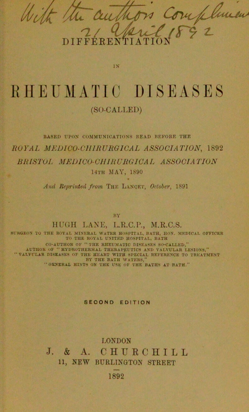 RHEUMATIC DISEASES (SO-CALLED) BASED UPON COMMUNICATIONS HEAD BEFORE THE ROYAL MEDICO-CIIIRURGICAL ASSOCIATION, 1892 BRISTOL MEDICO-CHIRUROIC AL ASSOCIATION 14th MAY, 1S90 And Reprinted from Thf. Lancet, October, 1891 BY HUGH LANE, L.R.C.P., M.R.C.S. SURGEON TO THE ROYAL MINERAL WATER HOSPITAL, HATH, HON. MEDICAL OFFICER TO THE ROYAL UNITED HOSPITAL, BATH CO-AUTHOR OF “ THE RHEUMATIC DISEASES SO-CALLED, AUTHOR OF “ HYDROTHERMAL THERAPEUTICS AND VALVULAR LESIONS,” “VALVULAR DISEASES OF THE HEART WITH SPECIAL REFERENCE TO TREATMENT BY THE BATH WATERS,” GENERAL HINTS ON THE USE OF THE BATHS AT BATH.” 8EOOND EDITION LONDON J. & A. CHUR C HILL 11, NEW BURLINGTON STREET 1892