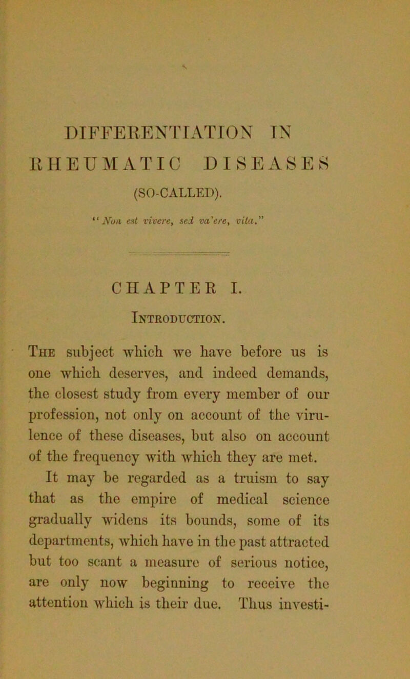 DIFFERENTIATION IN R H E U M A TIC DISEASES (SO-CALLED). “ JVofi est vivere, sel va'ere, vita. CHAPTER I. Introduction. The subject which we have before us is one which deserves, and indeed demands, the closest study from every member of our profession, not only on account of the viru- lence of these diseases, but also on account of the frequency with which they are met. It may be regarded as a truism to say that as the empire of medical science gradually widens its bounds, some of its departments, which have in the past attracted but too scant a measure of serious notice, are only now beginning to receive the attention which is their due. Thus investi-