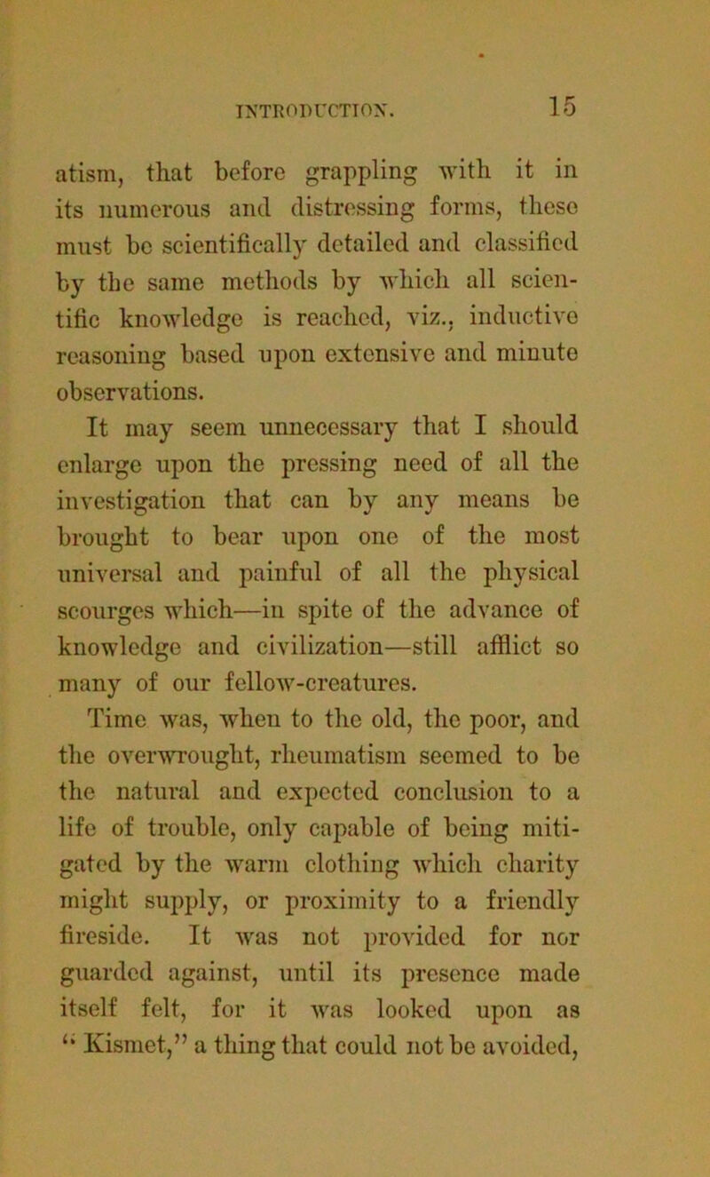 15 atism, that before grappling with it in its numerous and distressing forms, these must be scientifically detailed and classified by the same methods by which all scien- tific knowledge is reached, viz., inductive reasoning based upon extensive and minute observations. It may seem unnecessary that I should enlarge upon the pressing need of all the investigation that can by any means be brought to bear upon one of the most universal and painful of all the physical scourges which—in spite of the advance of knowledge and civilization—still afflict so many of our fellow-creatures. Time was, when to the old, the poor, and the overwrought, rheumatism seemed to be the natural and expected conclusion to a life of trouble, only capable of being miti- gated by the warm clothing which charity might supply, or proximity to a friendly fireside. It was not provided for nor guarded against, until its presence made itself felt, for it was looked upon as